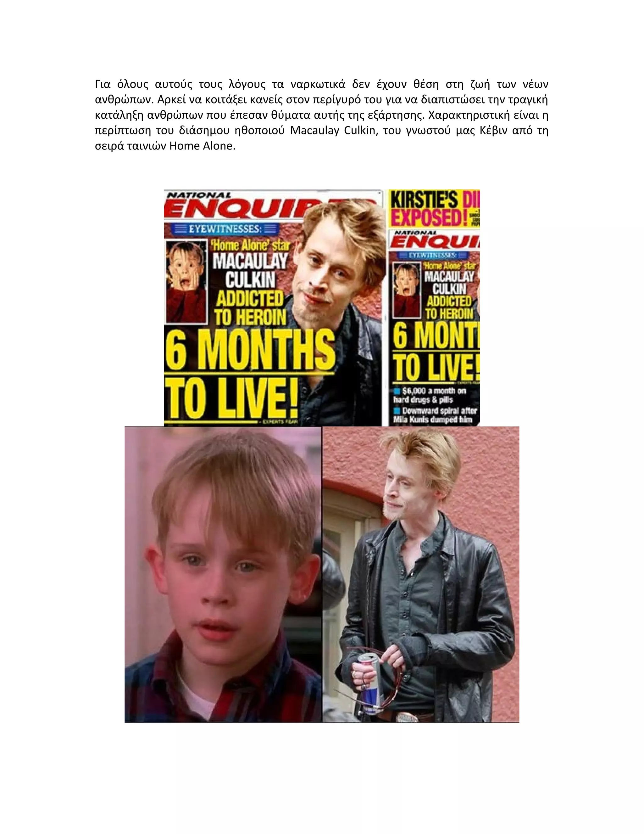 Για όλους αυτούς τους λόγους τα ναρκωτικά δεν έχουν θέση στη ζωή των νέων
ανθρώπων. Αρκεί να κοιτάξει κανείς στον περίγυρό του για να διαπιστώσει την τραγική
κατάληξη ανθρώπων που έπεσαν θύματα αυτής της εξάρτησης. Χαρακτηριστική είναι η
περίπτωση του διάσημου ηθοποιού Macaulay Culkin, του γνωστού μας Κέβιν από τη
σειρά ταινιών Home Alone.

 