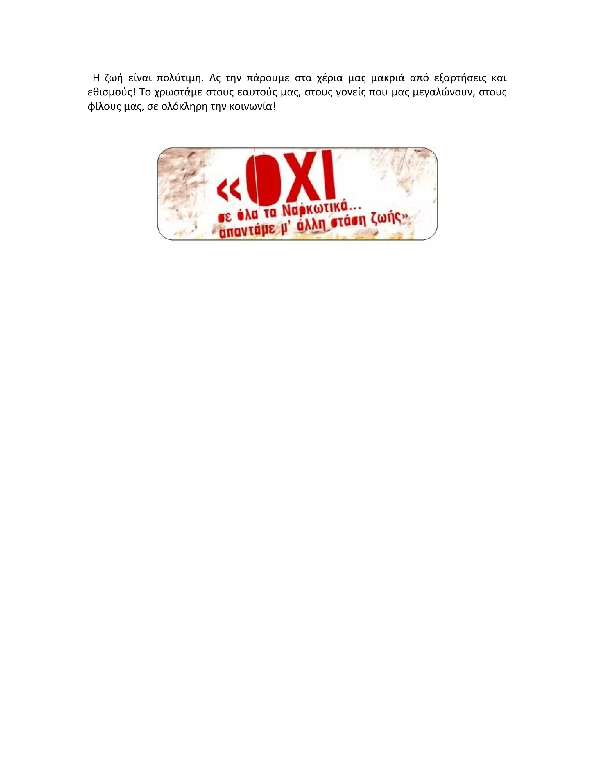 Η ζωή είναι πολύτιμη. Ας την πάρουμε στα χέρια μας μακριά από εξαρτήσεις και
εθισμούς! Το χρωστάμε στους εαυτούς μας, στους γονείς που μας μεγαλώνουν, στους
φίλους μας, σε ολόκληρη την κοινωνία!

 