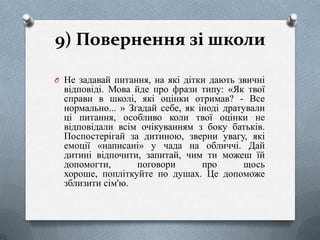 9) Повернення зі школи
O Не задавай питання, на які дітки дають звичні

відповіді. Мова йде про фрази типу: «Як твої
справи в школі, які оцінки отримав? - Все
нормально... » Згадай себе, як іноді дратували
ці питання, особливо коли твої оцінки не
відповідали всім очікуванням з боку батьків.
Поспостерігай за дитиною, зверни увагу, які
емоції «написані» у чада на обличчі. Дай
дитині відпочити, запитай, чим ти можеш їй
допомогти,
поговори
про
щось
хороше, попліткуйте по душах. Це допоможе
зблизити сім'ю.

 