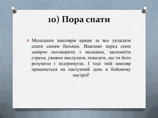 10) Пора спати
O Молодших школярів краще за все укладати

спати самим батькам. Важливо перед сном
довірчо поговорити з малюком, заспокоїти
страхи, уважно вислухати, показати, що ти його
розумієш і підтримуєш. І тоді твій школяр
прокинеться на наступний день в бойовому
настрої!

 