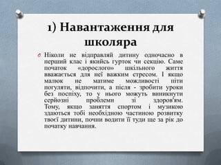 1) Навантаження для
школяра
O Ніколи не відправляй дитину одночасно в

перший клас і якийсь гурток чи секцію. Саме
початок
«дорослого»
шкільного
життя
вважається для неї важким стресом. І якщо
малюк
не
матиме
можливості
піти
погуляти, відпочити, а після - зробити уроки
без поспіху, то у нього можуть виникнути
серйозні
проблеми
зі
здоров'ям.
Тому, якщо заняття спортом і музикою
здаються тобі необхідною частиною розвитку
твоєї дитини, почни водити її туди ще за рік до
початку навчання.

 