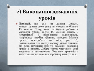 2) Виконання домашніх
уроків
O Пам'ятай,

що син чи донька можуть
концентрувати свою увагу на чомусь не більше
15 хвилин. Тому, коли ти будеш робити з
малюком уроки, після 15 хвилин занять перервіться
і
обов'язково
відпочиньте,
наприклад, зробіть фізичну зарядку. Можна
просто пострибати на місці раз 10,
потанцювати під веселу музику кілька хвилин.
До речі, починати робити домашні завдання
краще з письма. Добре також чергувати усні
завдання з письмовими. Загальна тривалість
таких занять не повинна перевищувати години.

 