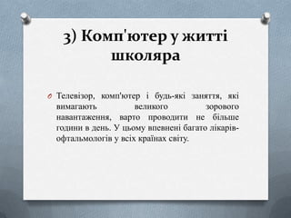 3) Комп'ютер у житті
школяра
O Телевізор, комп'ютер і будь-які заняття, які

вимагають
великого
зорового
навантаження, варто проводити не більше
години в день. У цьому впевнені багато лікарівофтальмологів у всіх країнах світу.

 