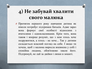4) Не забувай хвалити
свого малюка
O Протягом першого року навчання дитина як

ніколи потребує підтримки батьків. Адже зараз
вона формує свої особисті відносини з
вчителями і однокласниками. Крім того, вона
також і вперше розуміє, що з нею хтось хоче
подружитися, а хтось - не хоче... Так у дитини
складається власний погляд на себе. І якщо ти
хочеш, щоб з малюка виросла впевнена у собі і
спокійна людина, обов'язково хвали його.
Підтримуй, не лай за двійки і ляпки в зошиті.

 