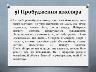 5) Пробудження школяра
O Не треба різко будити дитину, адже внаслідок цього вона

може відчувати почуття неприязні до мами, яка вічно
термосить, мучить його, стягує ковдру. Найкраще
навчити
школяра
користуватися
будильником.
Якщо малюк все ще важко встає, не треба дражнити його
«лежебокою» або лаяти... Створюй атмосферу добра і
теплоти, включи голосніше радіо або улюблену музику
дитини,
посміхнися
їй,
поцілуй
малюка.
Пам'ятай про те, що якщо дитину кваплять, то вона буде
робити все ще повільніше. Це її природна реакція
організму, її зброя в боротьбі з розпорядком, який її не
влаштовує.

 