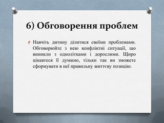 6) Обговорення проблем
O Навчіть дитину ділитися своїми проблемами.

Обговорюйте з нею конфліктні ситуації, що
виникли з однолітками і дорослими. Щиро
цікавтеся її думкою, тільки так ви зможете
сформувати в неї правильну життєву позицію.

 
