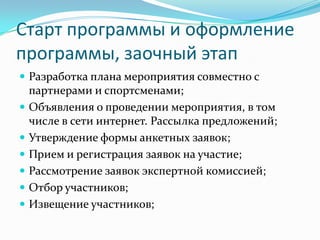 Старт программы и оформление
программы, заочный этап
 Разработка плана мероприятия совместно с








партнерами и спортсменами;
Объявления о проведении мероприятия, в том
числе в сети интернет. Рассылка предложений;
Утверждение формы анкетных заявок;
Прием и регистрация заявок на участие;
Рассмотрение заявок экспертной комиссией;
Отбор участников;
Извещение участников;

 