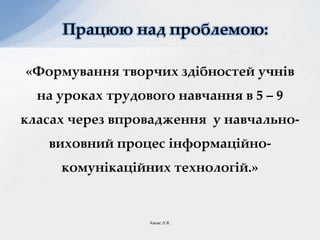 «Формування творчих здібностей учнів
на уроках трудового навчання в 5 – 9
класах через впровадження у навчально-
виховний процес інформаційно-
комунікаційних технологій.»
Працюю над проблемою:
Ханас Л.Я.
 