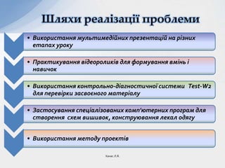 Шляхи реалізації проблеми
• Використання мультимедійних презентацій на різних
етапах уроку
• Практикування відеороликів для формування вмінь і
навичок
• Використання контрольно-діагностичної системи Test-W2
для перевірки засвоєного матеріалу
• Застосування спеціалізованих комп'ютерних програм для
створення схем вишивок, конструювання лекал одягу
• Використання методу проектів
Ханас Л.Я.
 