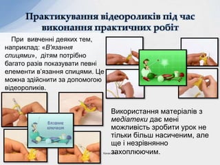 Використання матеріалів з
медіатеки дає мені
можливість зробити урок не
тільки більш насиченим, але
ще і незрівнянно
захоплюючим.
Практикування відеороликів під час
виконання практичних робіт
При вивченні деяких тем,
наприклад: «В'язання
спицями», дітям потрібно
багато разів показувати певні
елементи в’язання спицями. Це
можна здійснити за допомогою
відеороликів.
Ханас Л.Я.
 