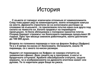 История
.

С въжета от папирус извличали отломъка от каменоломните.
След това идвал ред на каменоделците, които оглаждали камъка
на място. Древните строители не са използвали разтвори за
спояване на къмъните - те прилепвали плътно една към друга под
силата на тежестта си. Когато градежът на пирамидата
привършил, тя била облицована с полирани гранитни плочи.
Според Херодот строежът на Хеопсовата пирамида продължил 20
години. През три месеца сменяли работниците, които достигали
до 100 000 души.
Втората по големина пирамида и тази на фараон Хефър (Хефрен)
Тя е с 8 метра по-ниска от Хеопсовата. Останалите, около 70
пирамида, са с много по-ниски размери.
Недалеч от пирамидана на Хефрен се намира статуята на
знаменития сфинкс. Днес лицето му е пропукано, а носът и
брадичкато отчупени. Арабите обезобразили статуята, защото
вярвали, че в изображениеята на древните египтяни живят зли
духове. Те го наричали дори баща на ужаса.

 