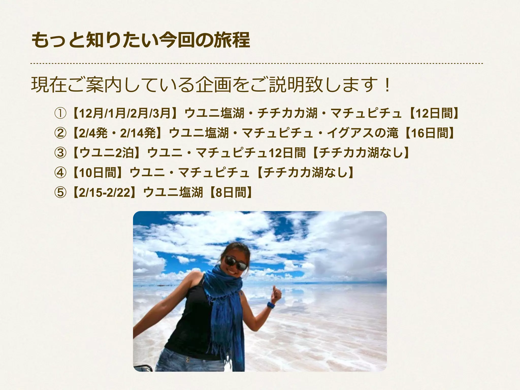 もっと知りたい今回の旅程
現在ご案内している企画をご説明致します！
①【12月/1月/2月/3月】ウユニ塩湖・チチカカ湖・マチュピチュ【12日間】
②【2/4発・2/14発】ウユニ塩湖・マチュピチュ・イグアスの滝【16日間】
③【ウユニ2泊】ウユニ・マチュピチュ12日間【チチカカ湖なし】
④【10日間】ウユニ・マチュピチュ【チチカカ湖なし】
⑤【2/15-2/22】ウユニ塩湖【8日間】

 