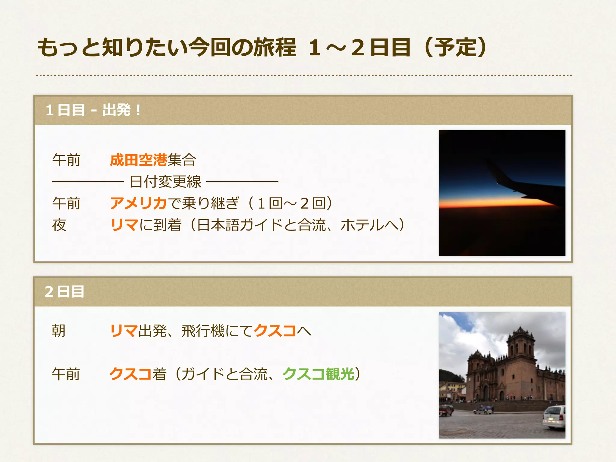 もっと知りたい今回の旅程  １〜～２⽇日⽬目（予定）
  １⽇日⽬目  -‐‑‒  出発！
 　午前 　 　成⽥田空港集合
 　─────  ⽇日付変更更線  ─────
 　午前 　 　アメリカで乗り継ぎ（１回〜～２回）
 　夜 　 　 　リマに到着（⽇日本語ガイドと合流流、ホテルへ）

  ２⽇日⽬目
 　朝 　 　 　リマ出発、⾶飛⾏行行機にてクスコへ
 　午前 　 　クスコ着（ガイドと合流流、クスコ観光）

 