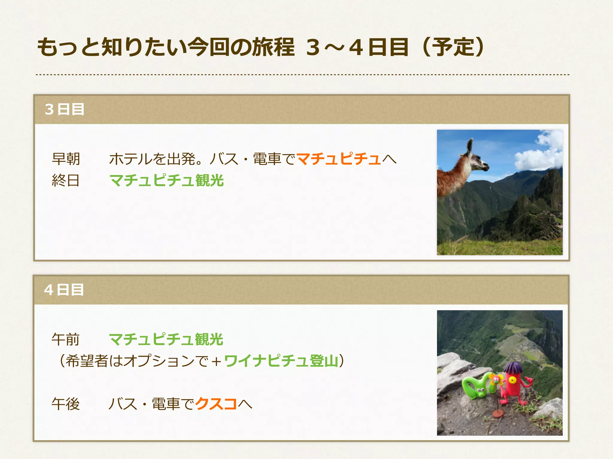 もっと知りたい今回の旅程  ３〜～４⽇日⽬目（予定）
  ３⽇日⽬目
 　早朝 　 　ホテルを出発。バス・電⾞車車でマチュピチュへ
 　終⽇日 　 　マチュピチュ観光

  ４⽇日⽬目
 　午前 　 　マチュピチュ観光
 　（希望者はオプションで＋ワイナピチュ登⼭山）
 　午後 　 　バス・電⾞車車でクスコへ

 