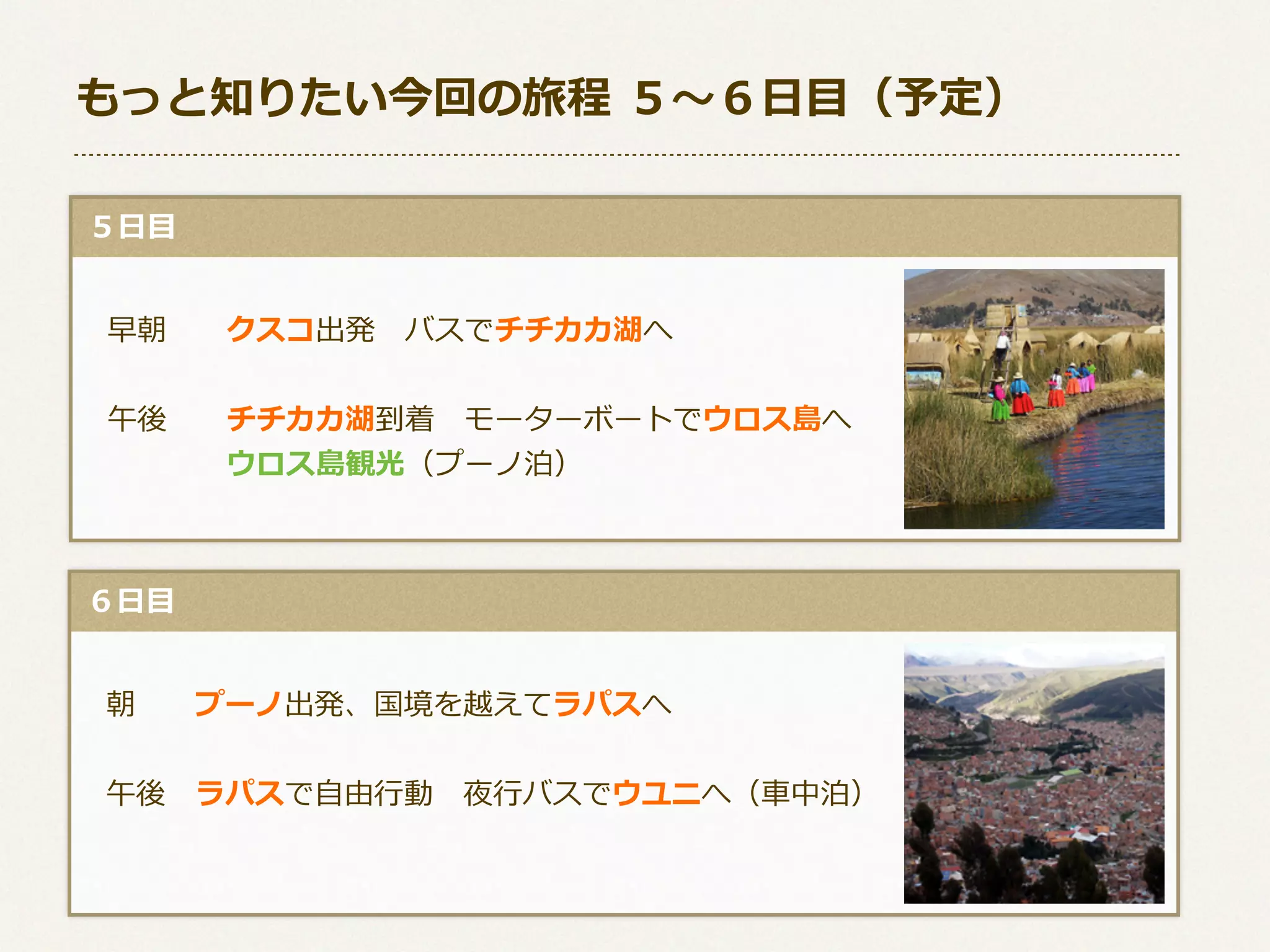 もっと知りたい今回の旅程  ５〜～６⽇日⽬目（予定）
  ５⽇日⽬目
 　早朝 　 　クスコ出発 　バスでチチカカ湖へ
 　午後 　 　チチカカ湖到着 　モーターボートでウロス島へ
 　 　 　 　 　ウロス島観光（プーノ泊）

  ６⽇日⽬目
 　朝 　 　プーノ出発、国境を越えてラパスへ
 　午後 　ラパスで⾃自由⾏行行動 　夜⾏行行バスでウユニへ（⾞車車中泊）

 