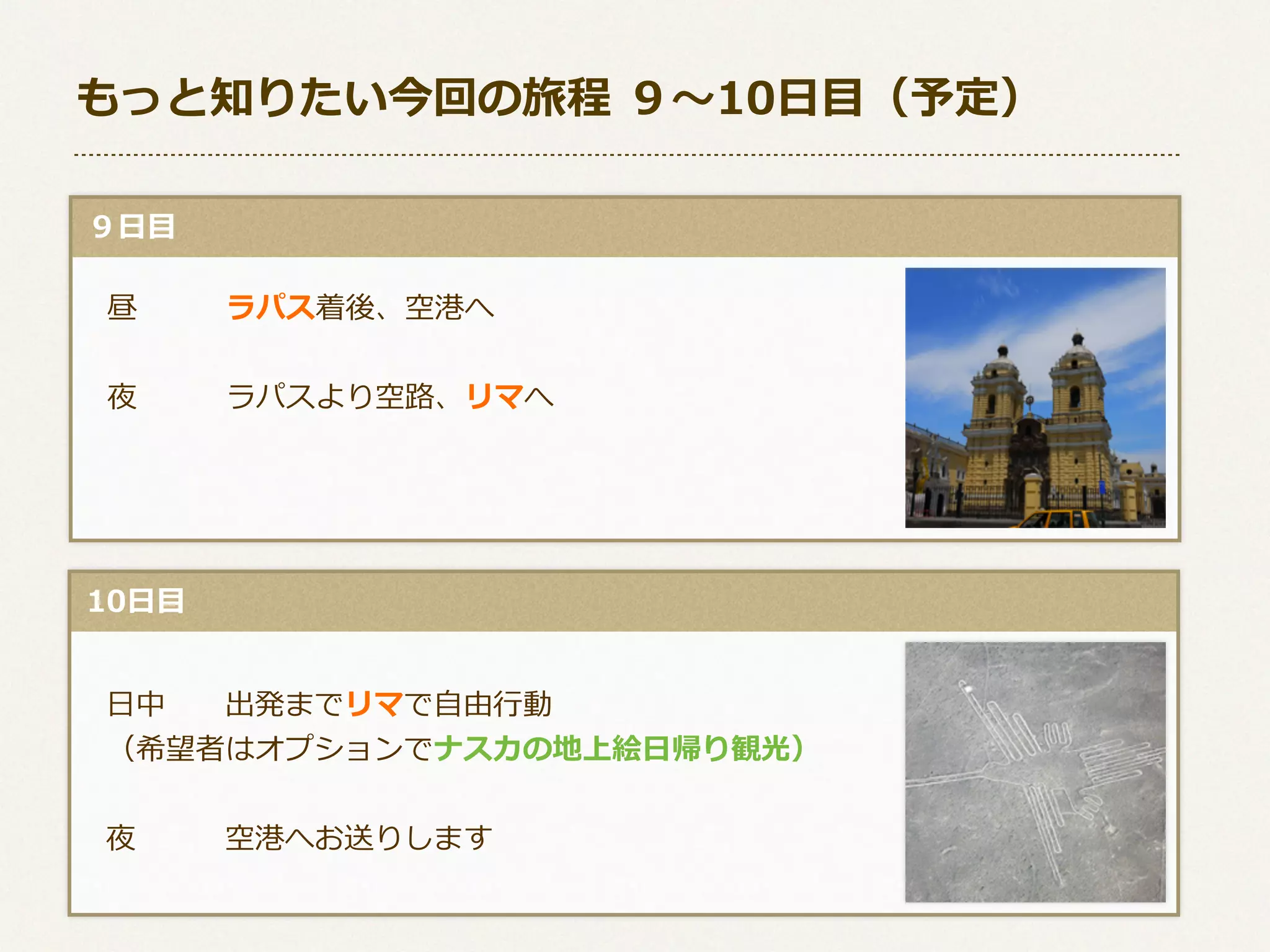 もっと知りたい今回の旅程  ９〜～10⽇日⽬目（予定）
  ９⽇日⽬目
 　昼 　 　 　ラパス着後、空港へ
 　夜 　 　 　ラパスより空路路、リマへ

  10⽇日⽬目
 　⽇日中 　 　出発までリマで⾃自由⾏行行動
 　（希望者はオプションでナスカの地上絵⽇日帰り観光）
 　夜 　 　 　空港へお送りします

 