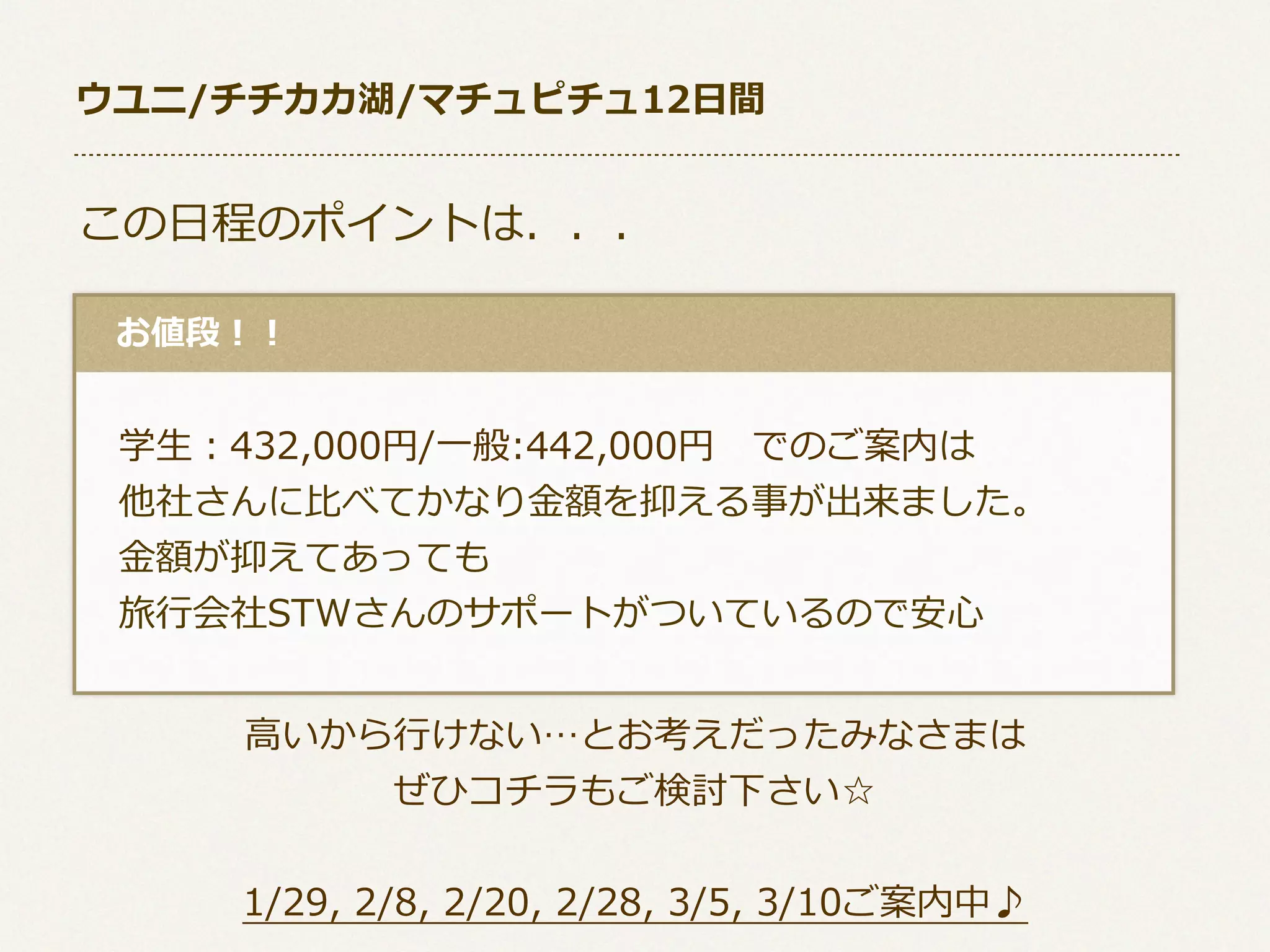 ウユニ/チチカカ湖/マチュピチュ12⽇日間

この⽇日程のポイントは．．．
 　お値段！！

 　学⽣生：432,000円/⼀一般:442,000円 　でのご案内は
 　他社さんに⽐比べてかなり⾦金金額を抑える事が出来ました。
 　⾦金金額が抑えてあっても
 　旅⾏行行会社STWさんのサポートがついているので安⼼心
⾼高いから⾏行行けない…とお考えだったみなさまは
ぜひコチラもご検討下さい☆
1/29,  2/8,  2/20,  2/28,  3/5,  3/10ご案内中♪

 