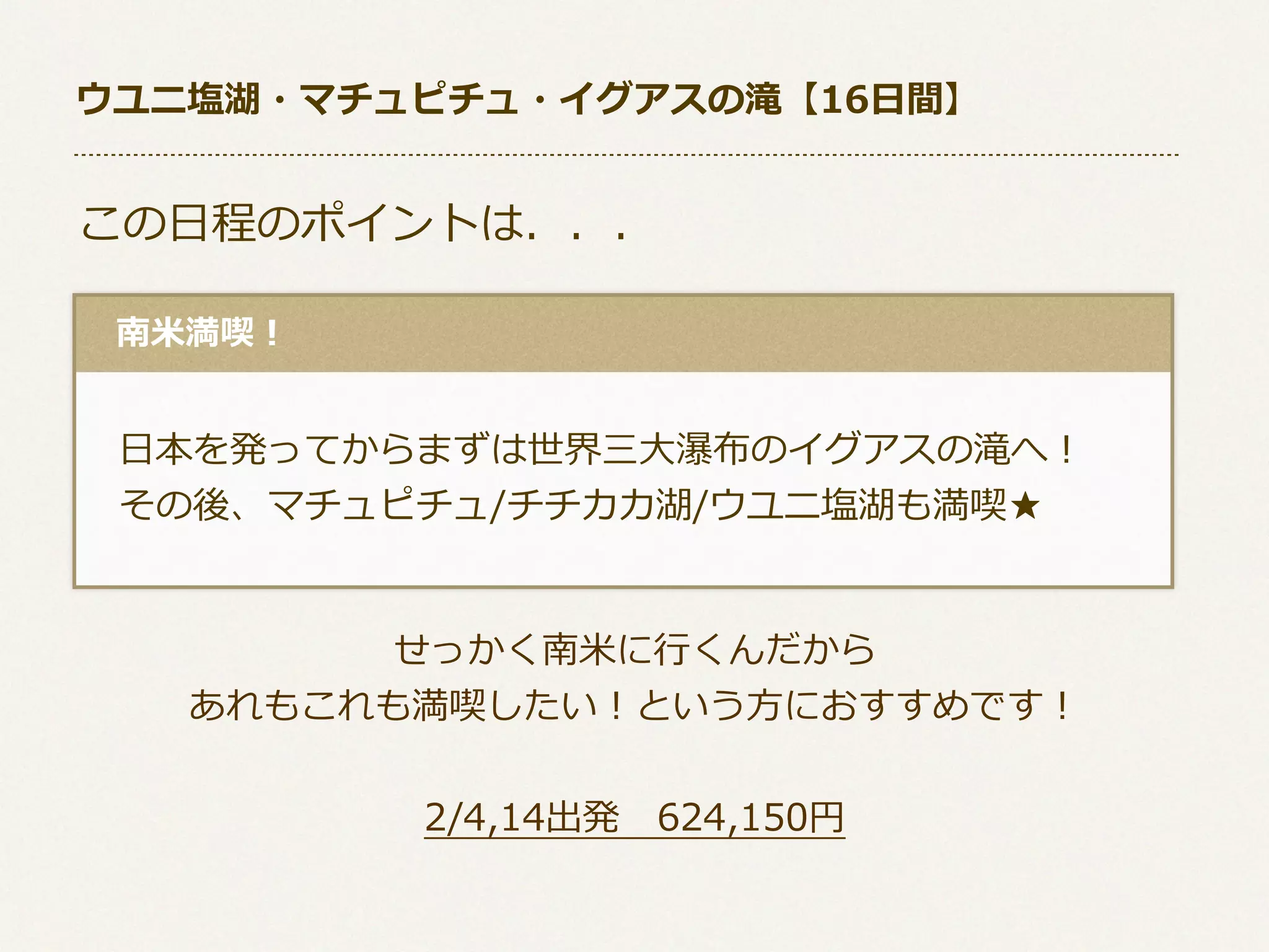 ウユニ塩湖・マチュピチュ・イグアスの滝【16⽇日間】

この⽇日程のポイントは．．．
 　南⽶米満喫！

 　⽇日本を発ってからまずは世界三⼤大瀑布のイグアスの滝へ！
 　その後、マチュピチュ/チチカカ湖/ウユニ塩湖も満喫★
せっかく南⽶米に⾏行行くんだから
あれもこれも満喫したい！という⽅方におすすめです！
2/4,14出発 　624,150円

 