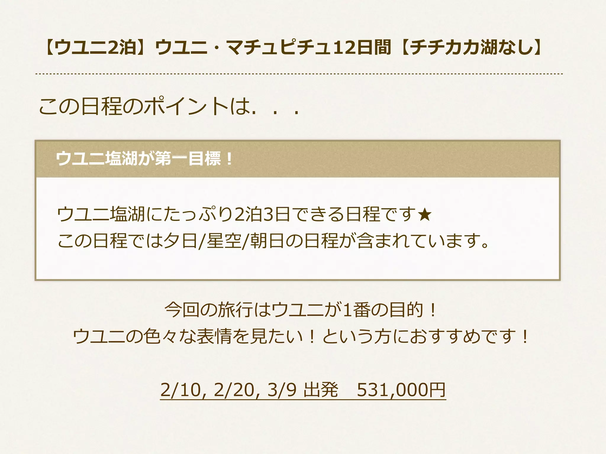 【ウユニ2泊】ウユニ・マチュピチュ12⽇日間【チチカカ湖なし】

この⽇日程のポイントは．．．
 　ウユニ塩湖が第⼀一⽬目標！

 　ウユニ塩湖にたっぷり2泊3⽇日できる⽇日程です★
 　この⽇日程では⼣夕⽇日/星空/朝⽇日の⽇日程が含まれています。
今回の旅⾏行行はウユニが1番の⽬目的！
ウユニの⾊色々な表情を⾒見見たい！という⽅方におすすめです！
2/10,  2/20,  3/9  出発 　531,000円

 