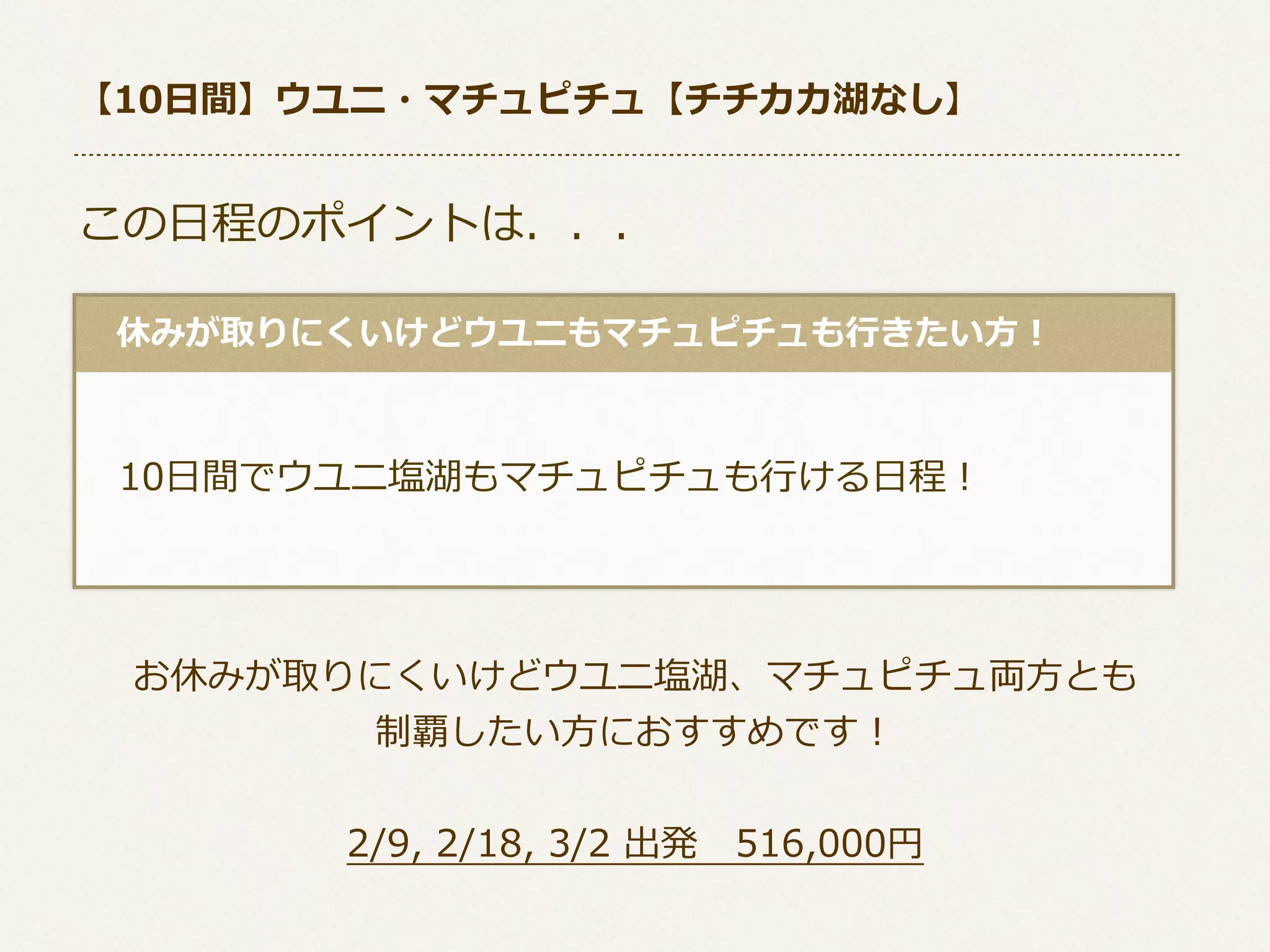 【10⽇日間】ウユニ・マチュピチュ【チチカカ湖なし】

この⽇日程のポイントは．．．
 　休みが取りにくいけどウユニもマチュピチュも⾏行行きたい⽅方！

 　10⽇日間でウユニ塩湖もマチュピチュも⾏行行ける⽇日程！

お休みが取りにくいけどウユニ塩湖、マチュピチュ両⽅方とも
制覇したい⽅方におすすめです！
2/9,  2/18,  3/2  出発 　516,000円

 