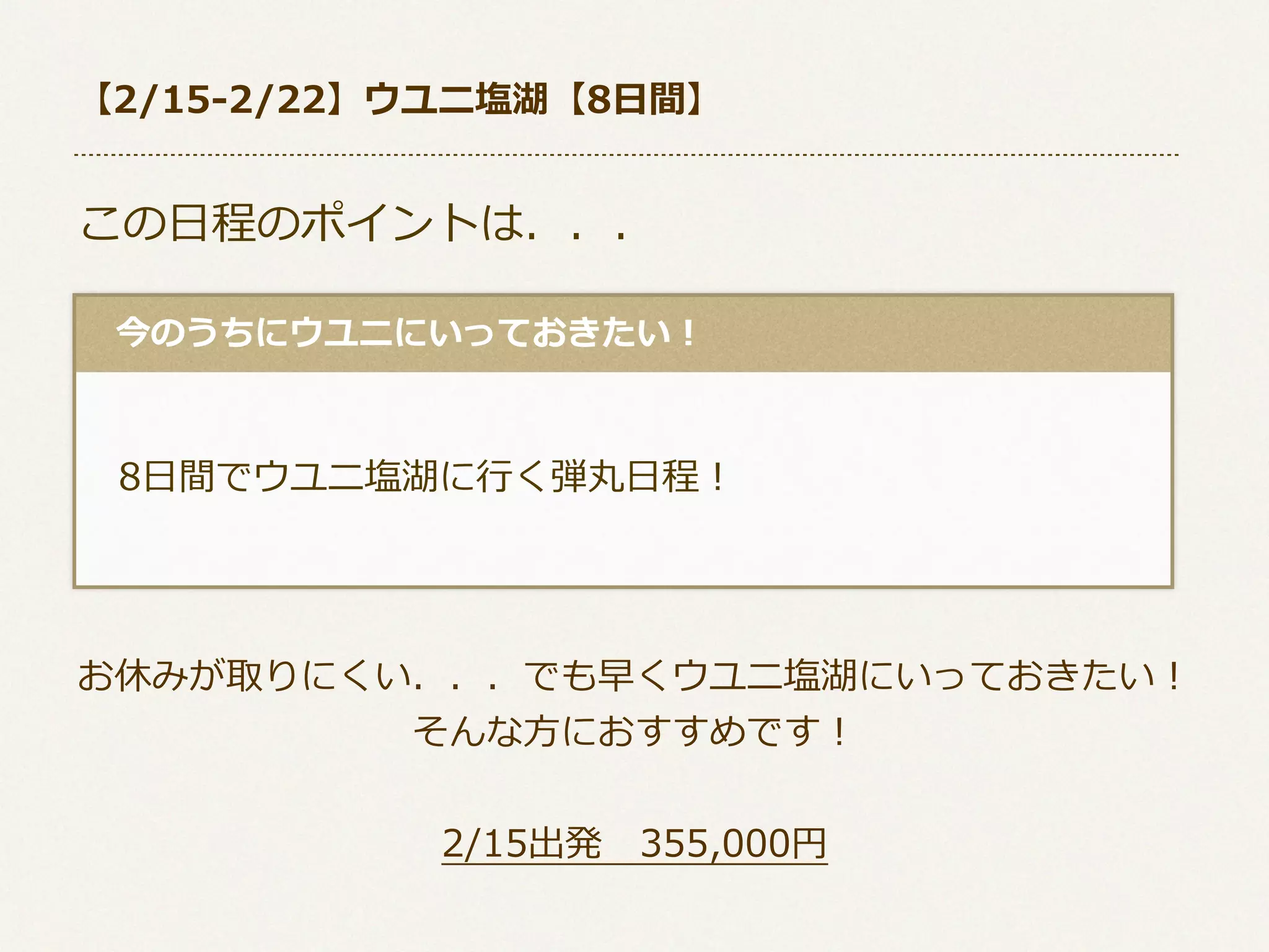 【2/15-‐‑‒2/22】ウユニ塩湖【8⽇日間】

この⽇日程のポイントは．．．
 　今のうちにウユニにいっておきたい！

 　8⽇日間でウユニ塩湖に⾏行行く弾丸⽇日程！

お休みが取りにくい．．．でも早くウユニ塩湖にいっておきたい！
そんな⽅方におすすめです！
2/15出発 　355,000円

 