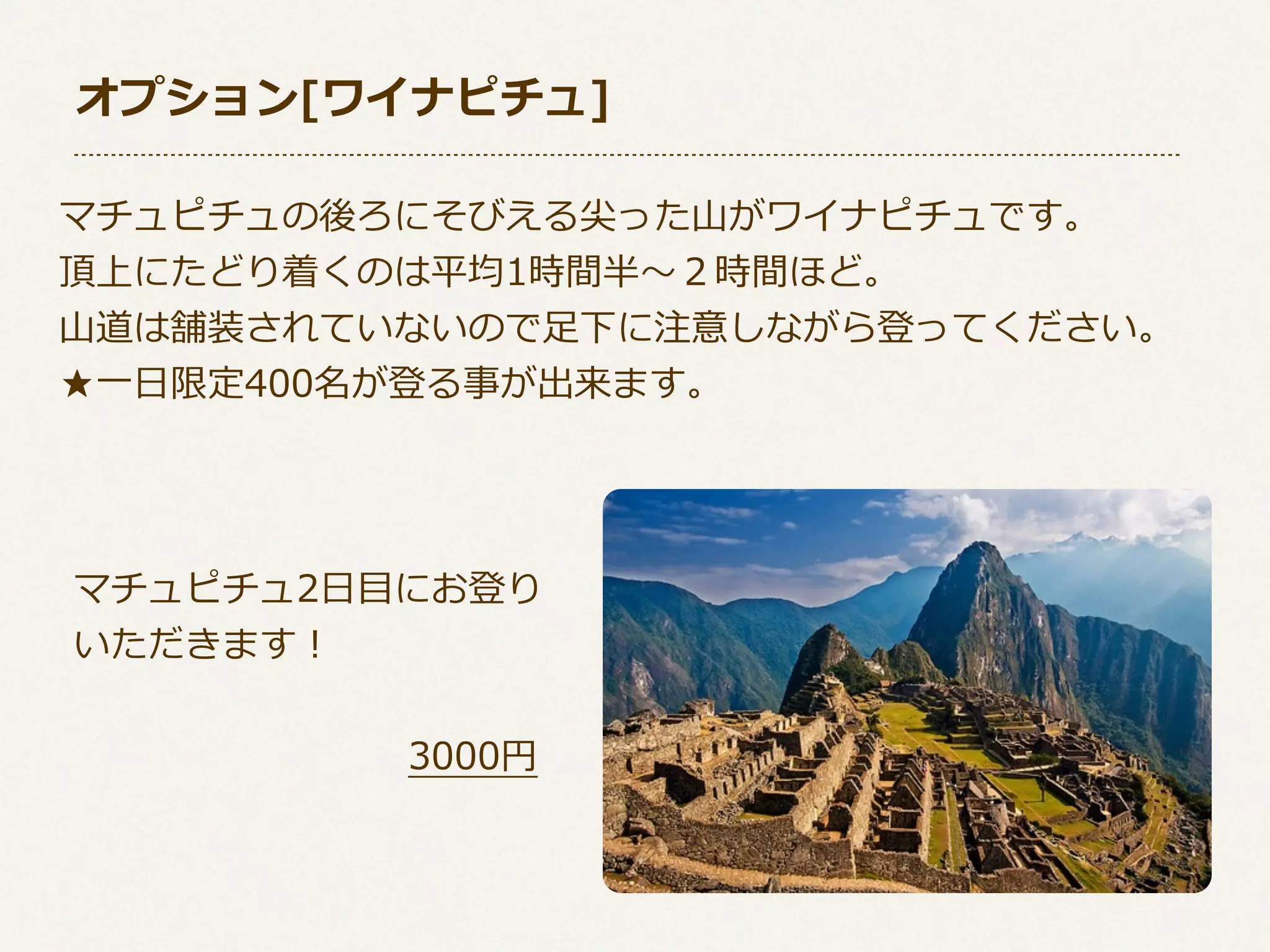 オプション[ワイナピチュ]
マチュピチュの後ろにそびえる尖った⼭山がワイナピチュです。
頂上にたどり着くのは平均1時間半〜～２時間ほど。
⼭山道は舗装されていないので⾜足下に注意しながら登ってください。
★⼀一⽇日限定400名が登る事が出来ます。

マチュピチュ2⽇日⽬目にお登り
いただきます！
 　 　 　 　 　 　 　 　 　3000円

 