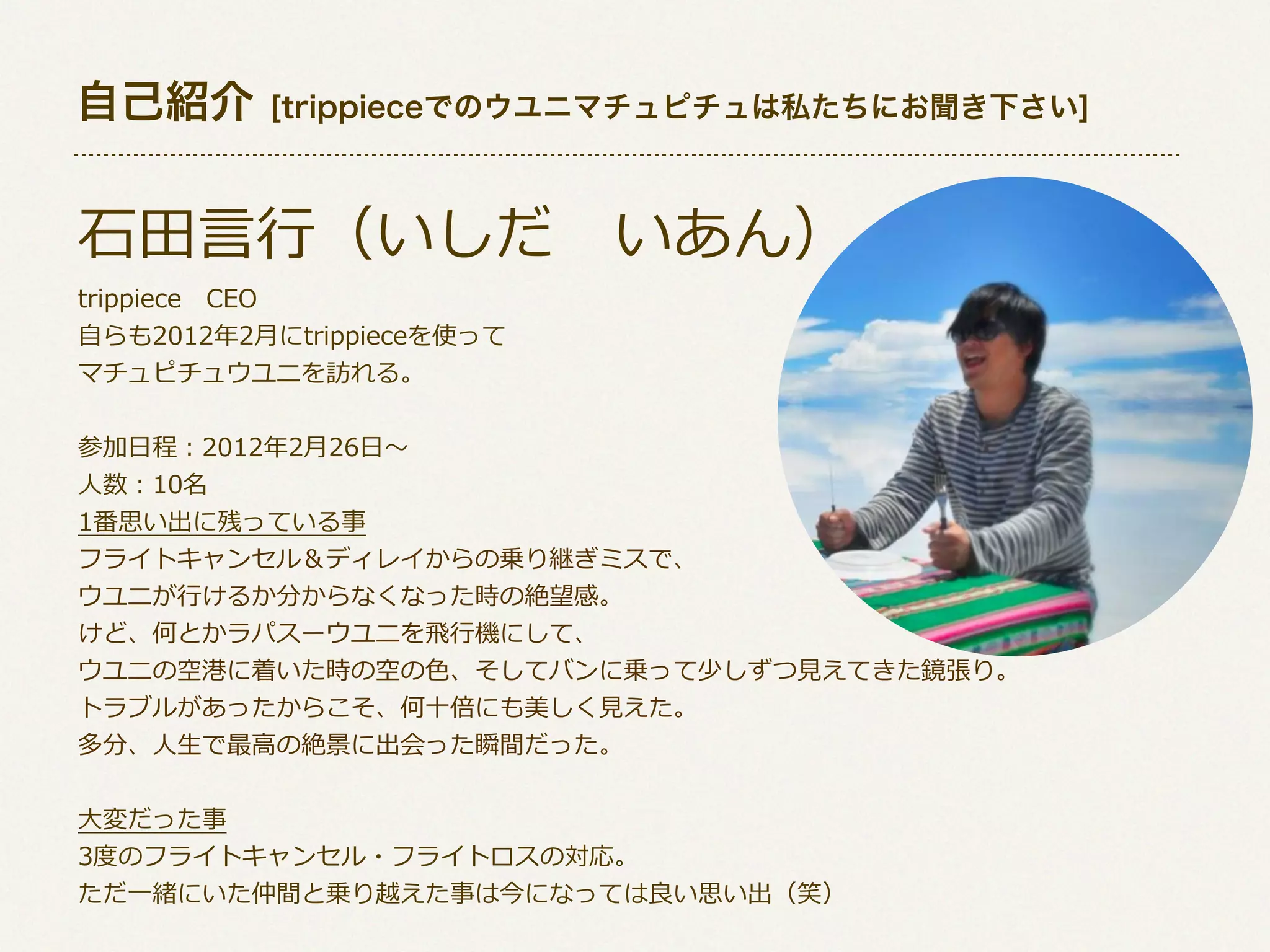 自己紹介

[trippieceでのウユニマチュピチュは私たちにお聞き下さい]

⽯石⽥田⾔言⾏行行（いしだ 　いあん）
trippiece 　CEO
⾃自らも2012年年2⽉月にtrippieceを使って
マチュピチュウユニを訪れる。

参加⽇日程：2012年年2⽉月26⽇日〜～
⼈人数：10名
1番思い出に残っている事
フライトキャンセル＆ディレイからの乗り継ぎミスで、
ウユニが⾏行行けるか分からなくなった時の絶望感。
けど、何とかラパスーウユニを⾶飛⾏行行機にして、
ウユニの空港に着いた時の空の⾊色、そしてバンに乗って少しずつ⾒見見えてきた鏡張り。
トラブルがあったからこそ、何⼗十倍にも美しく⾒見見えた。
多分、⼈人⽣生で最⾼高の絶景に出会った瞬間だった。
⼤大変だった事
3度度のフライトキャンセル・フライトロスの対応。
ただ⼀一緒にいた仲間と乗り越えた事は今になっては良良い思い出（笑）

 