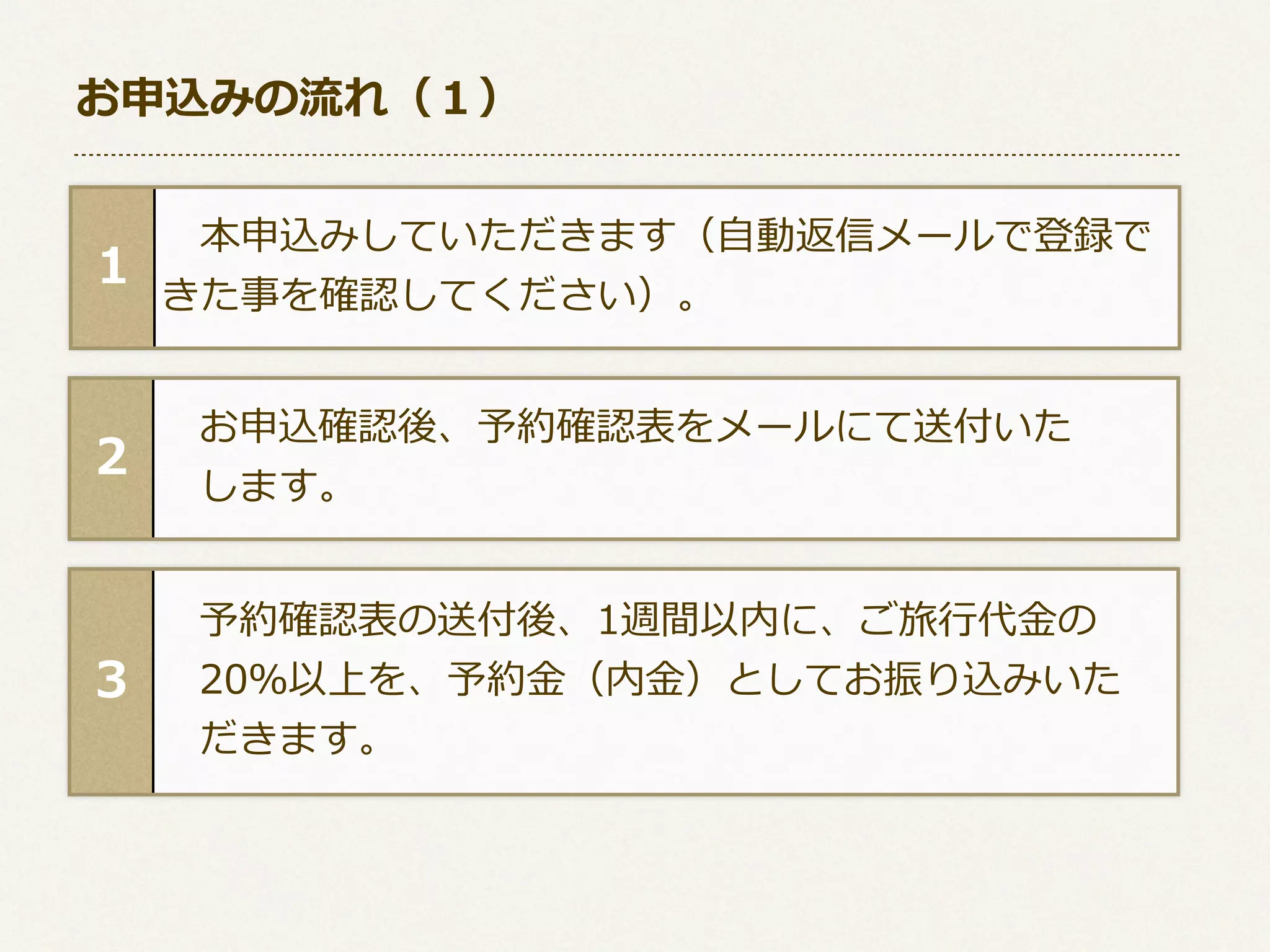 お申込みの流流れ（１）

1

 　本申込みしていただきます（⾃自動返信メールで登録で 　
きた事を確認してください）。

2

 　お申込確認後、予約確認表をメールにて送付いた
 　します。

3

 　予約確認表の送付後、1週間以内に、ご旅⾏行行代⾦金金の
 　20％以上を、予約⾦金金（内⾦金金）としてお振り込みいた
 　だきます。

 