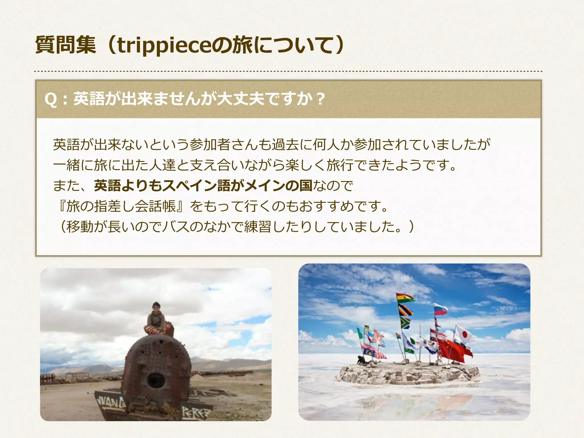 質問集（trippieceの旅について）
  Q：英語が出来ませんが⼤大丈夫ですか？
 　英語が出来ないという参加者さんも過去に何⼈人か参加されていましたが
 　⼀一緒に旅に出た⼈人達と⽀支え合いながら楽しく旅⾏行行できたようです。
 　また、英語よりもスペイン語がメインの国なので
 　『旅の指差し会話帳』をもって⾏行行くのもおすすめです。
 　（移動が⻑⾧長いのでバスのなかで練習したりしていました。）

 