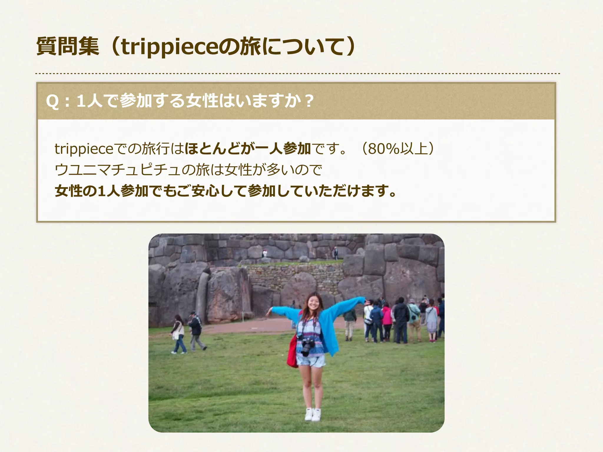 質問集（trippieceの旅について）
  Q：1⼈人で参加する⼥女女性はいますか？
 　trippieceでの旅⾏行行はほとんどが⼀一⼈人参加です。（80%以上）
 　ウユニマチュピチュの旅は⼥女女性が多いので
 　⼥女女性の1⼈人参加でもご安⼼心して参加していただけます。

 