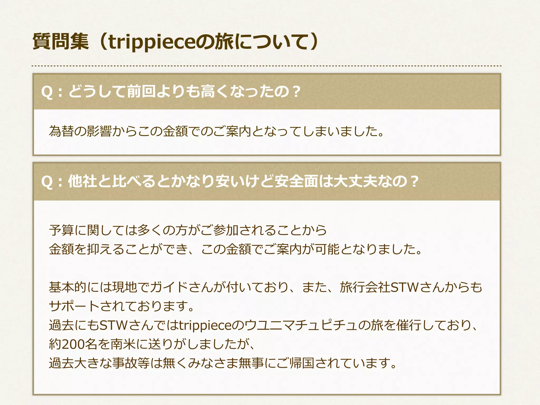 質問集（trippieceの旅について）
  Q：どうして前回よりも⾼高くなったの？
 　為替の影響からこの⾦金金額でのご案内となってしまいました。

  Q：他社と⽐比べるとかなり安いけど安全⾯面は⼤大丈夫なの？
 　
 　予算に関しては多くの⽅方がご参加されることから
 　⾦金金額を抑えることができ、この⾦金金額でご案内が可能となりました。
 　基本的には現地でガイドさんが付いており、また、旅⾏行行会社STWさんからも
 　サポートされております。
 　過去にもSTWさんではtrippieceのウユニマチュピチュの旅を催⾏行行しており、
 　約200名を南⽶米に送りがしましたが、
 　過去⼤大きな事故等は無くみなさま無事にご帰国されています。

 