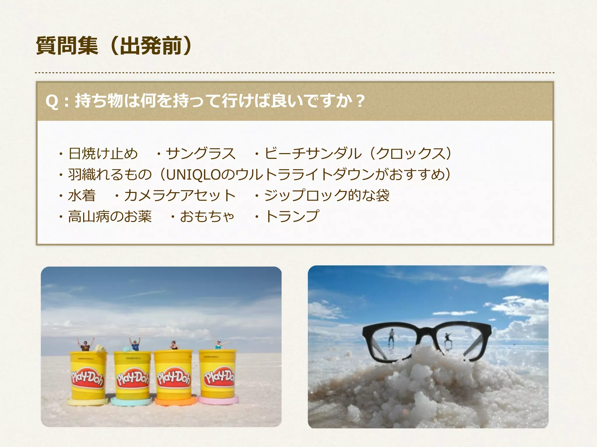 質問集（出発前）
  Q：持ち物は何を持って⾏行行けば良良いですか？
 　
 　・⽇日焼け⽌止め 　・サングラス 　・ビーチサンダル（クロックス）
 　・⽻羽織れるもの（UNIQLOのウルトラライトダウンがおすすめ）
 　・⽔水着 　・カメラケアセット 　・ジップロック的な袋
 　・⾼高⼭山病のお薬 　・おもちゃ 　・トランプ
 　

 