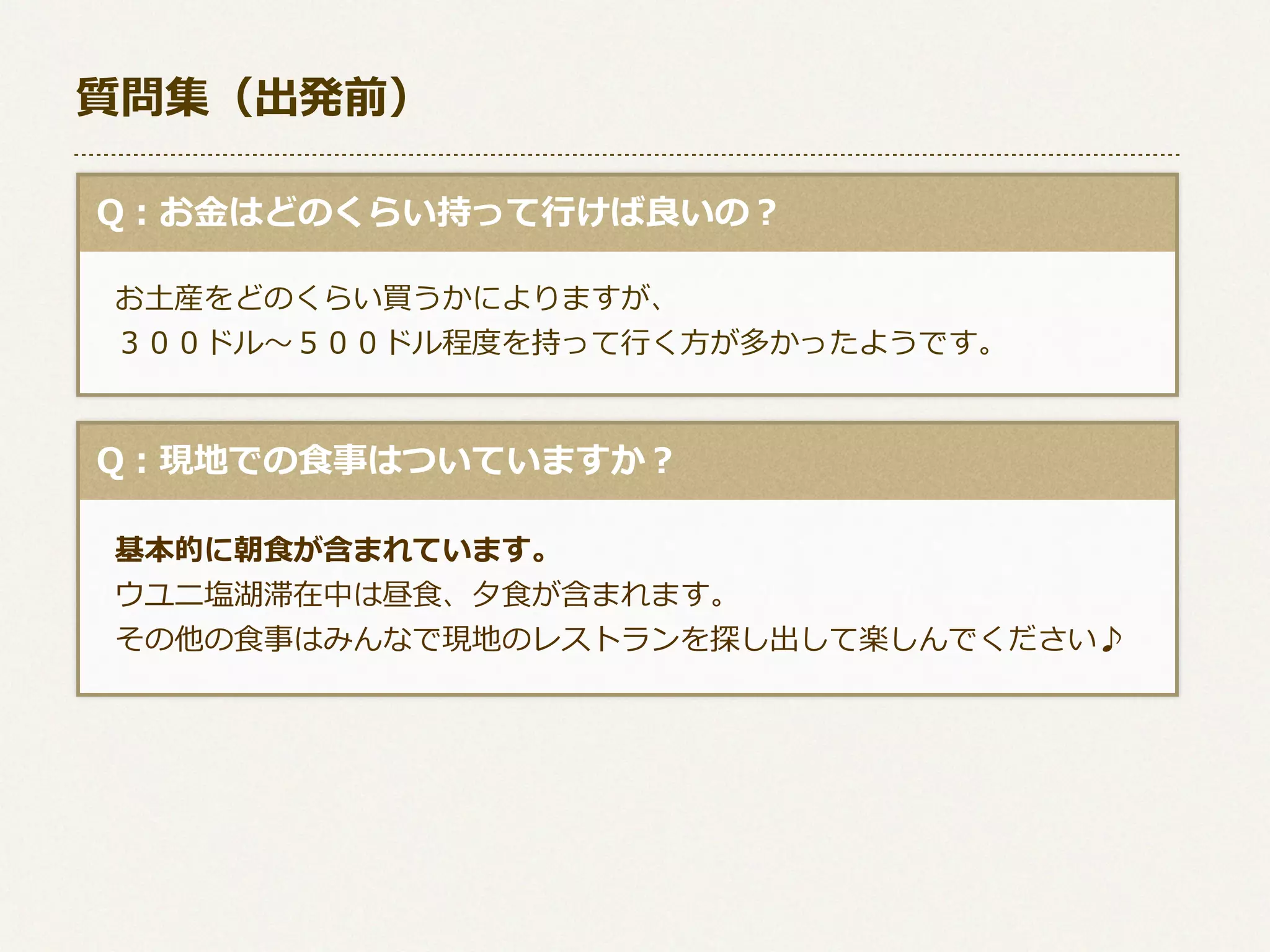 質問集（出発前）
  Q：お⾦金金はどのくらい持って⾏行行けば良良いの？
 　お⼟土産をどのくらい買うかによりますが、 　
 　３００ドル〜～５００ドル程度度を持って⾏行行く⽅方が多かったようです。

  Q：現地での⾷食事はついていますか？
 　基本的に朝⾷食が含まれています。
 　ウユニ塩湖滞在中は昼⾷食、⼣夕⾷食が含まれます。
 　その他の⾷食事はみんなで現地のレストランを探し出して楽しんでください♪

 