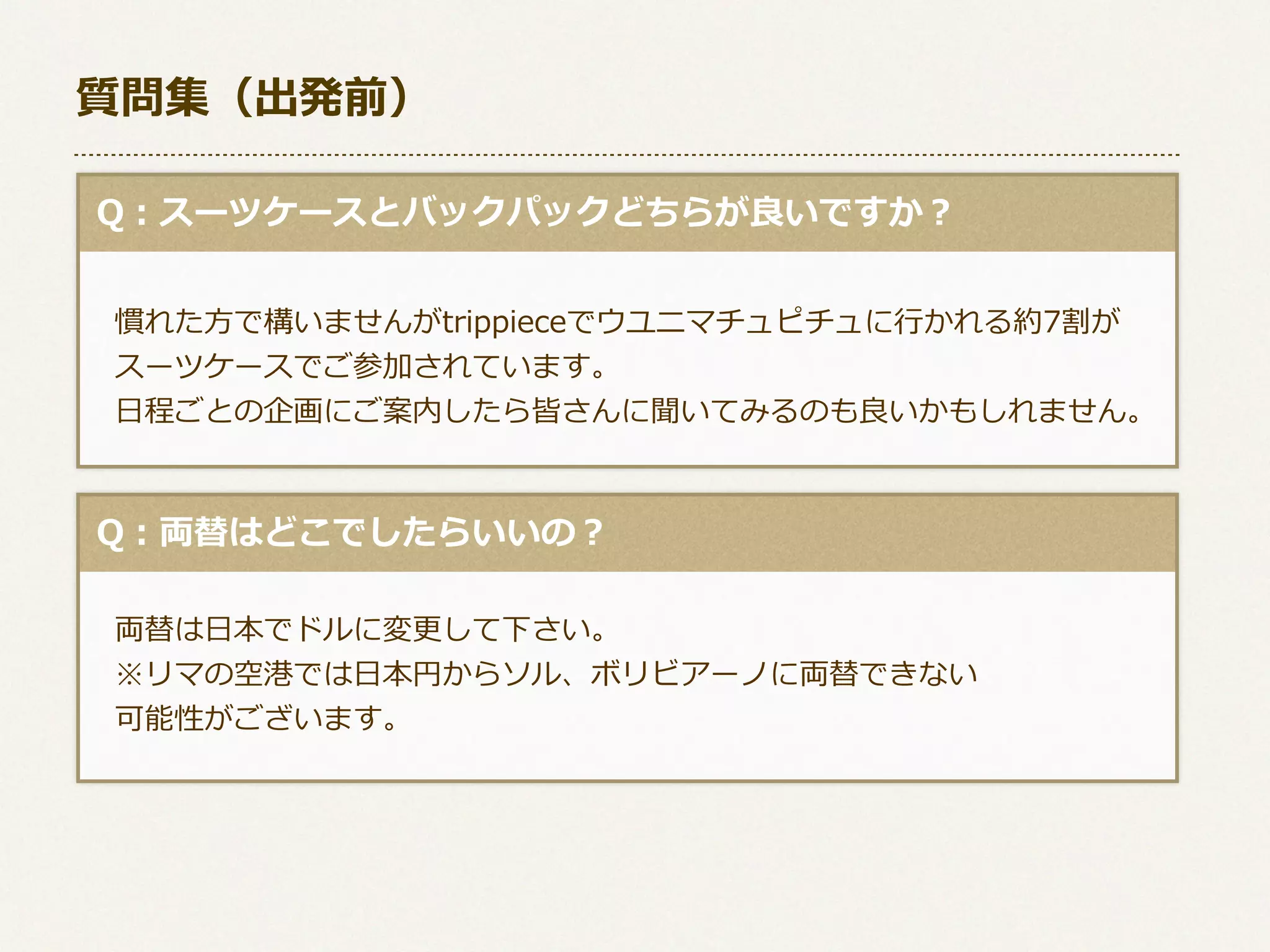 質問集（出発前）
  Q：スーツケースとバックパックどちらが良良いですか？
 　
 　慣れた⽅方で構いませんがtrippieceでウユニマチュピチュに⾏行行かれる約7割が 　
 　スーツケースでご参加されています。
 　⽇日程ごとの企画にご案内したら皆さんに聞いてみるのも良良いかもしれません。

  Q：両替はどこでしたらいいの？
 　両替は⽇日本でドルに変更更して下さい。
 　※リマの空港では⽇日本円からソル、ボリビアーノに両替できない
 　可能性がございます。

 