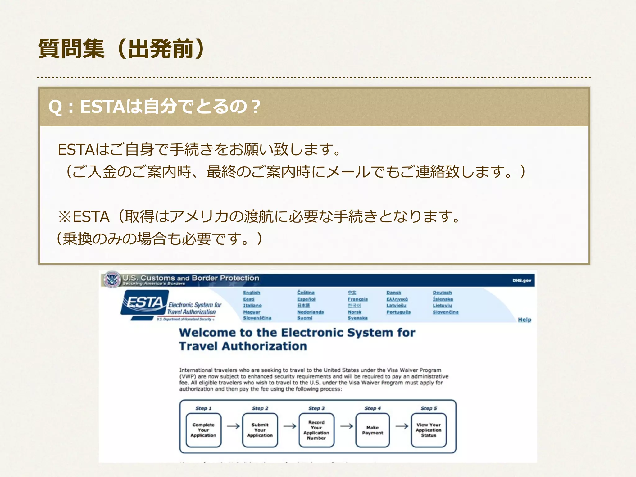 質問集（出発前）
  Q：ESTAは⾃自分でとるの？
 　ESTAはご⾃自⾝身で⼿手続きをお願い致します。
 　（ご⼊入⾦金金のご案内時、最終のご案内時にメールでもご連絡致します。）
 　※ESTA（取得はアメリカの渡航に必要な⼿手続きとなります。  
  （乗換のみの場合も必要です。）

 