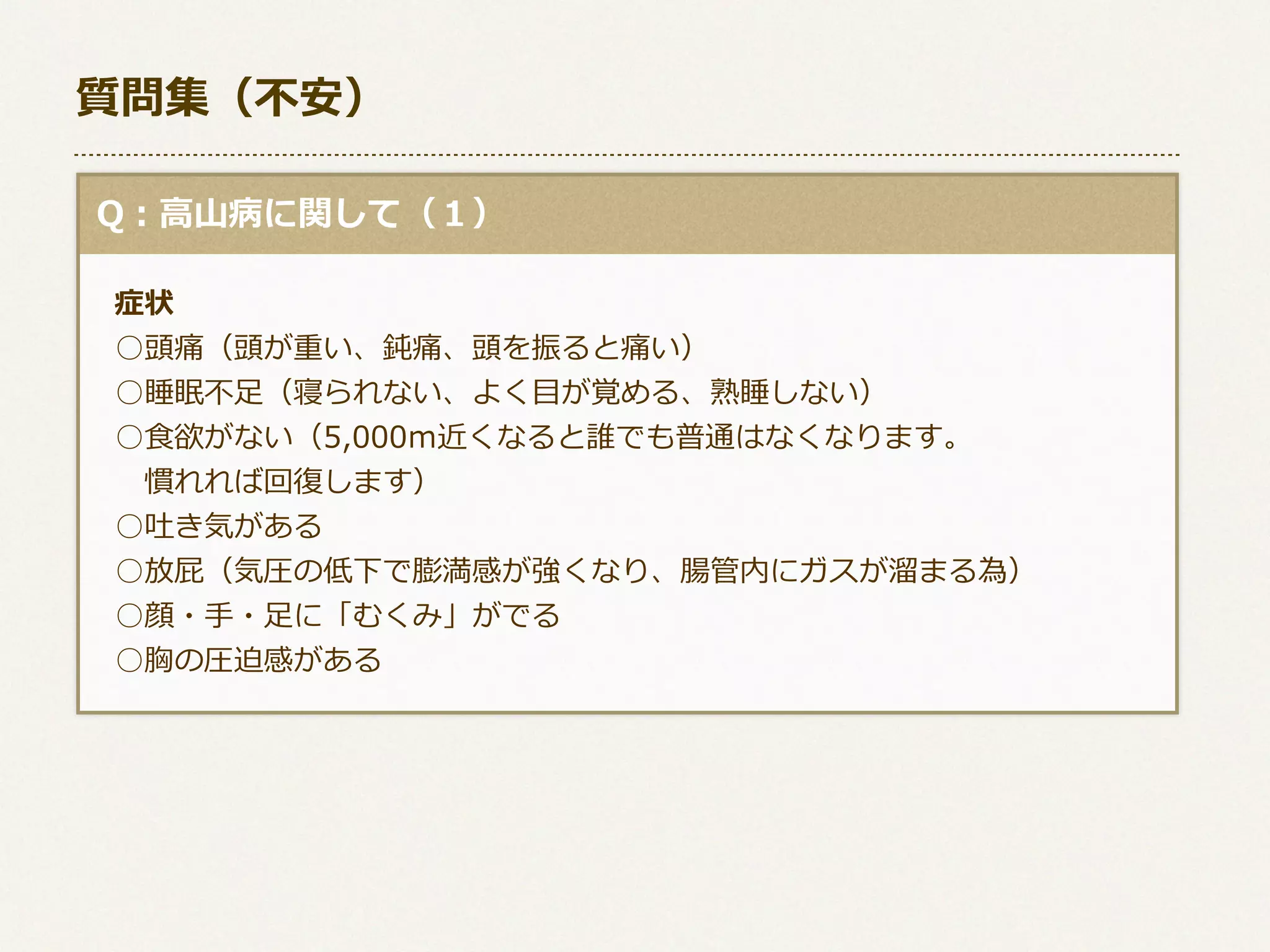 質問集（不不安）
  Q：⾼高⼭山病に関して（１）
      症状
 　○頭痛（頭が重い、鈍痛、頭を振ると痛い）
 　○睡眠不不⾜足（寝られない、よく⽬目が覚める、熟睡しない）
 　○⾷食欲がない（5,000ｍ近くなると誰でも普通はなくなります。
 　 　慣れれば回復復します）
 　○吐き気がある
 　○放屁（気圧の低下で膨満感が強くなり、腸管内にガスが溜溜まる為）
 　○顔・⼿手・⾜足に「むくみ」がでる
 　○胸の圧迫感がある

 