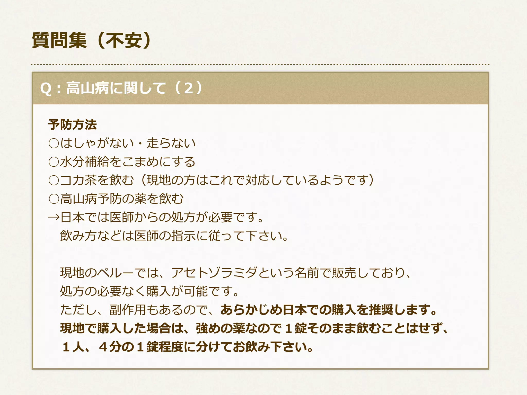 質問集（不不安）
  Q：⾼高⼭山病に関して（２）
 　予防⽅方法
 　○はしゃがない・⾛走らない
 　○⽔水分補給をこまめにする
 　○コカ茶茶を飲む（現地の⽅方はこれで対応しているようです）
      ○⾼高⼭山病予防の薬を飲む
 　→⽇日本では医師からの処⽅方が必要です。
 　 　飲み⽅方などは医師の指⽰示に従って下さい。
 　 　現地のペルーでは、アセトゾラミダという名前で販売しており、
 　 　処⽅方の必要なく購⼊入が可能です。
 　 　ただし、副作⽤用もあるので、あらかじめ⽇日本での購⼊入を推奨します。
 　 　現地で購⼊入した場合は、強めの薬なので１錠そのまま飲むことはせず、
 　 　１⼈人、４分の１錠程度度に分けてお飲み下さい。

 