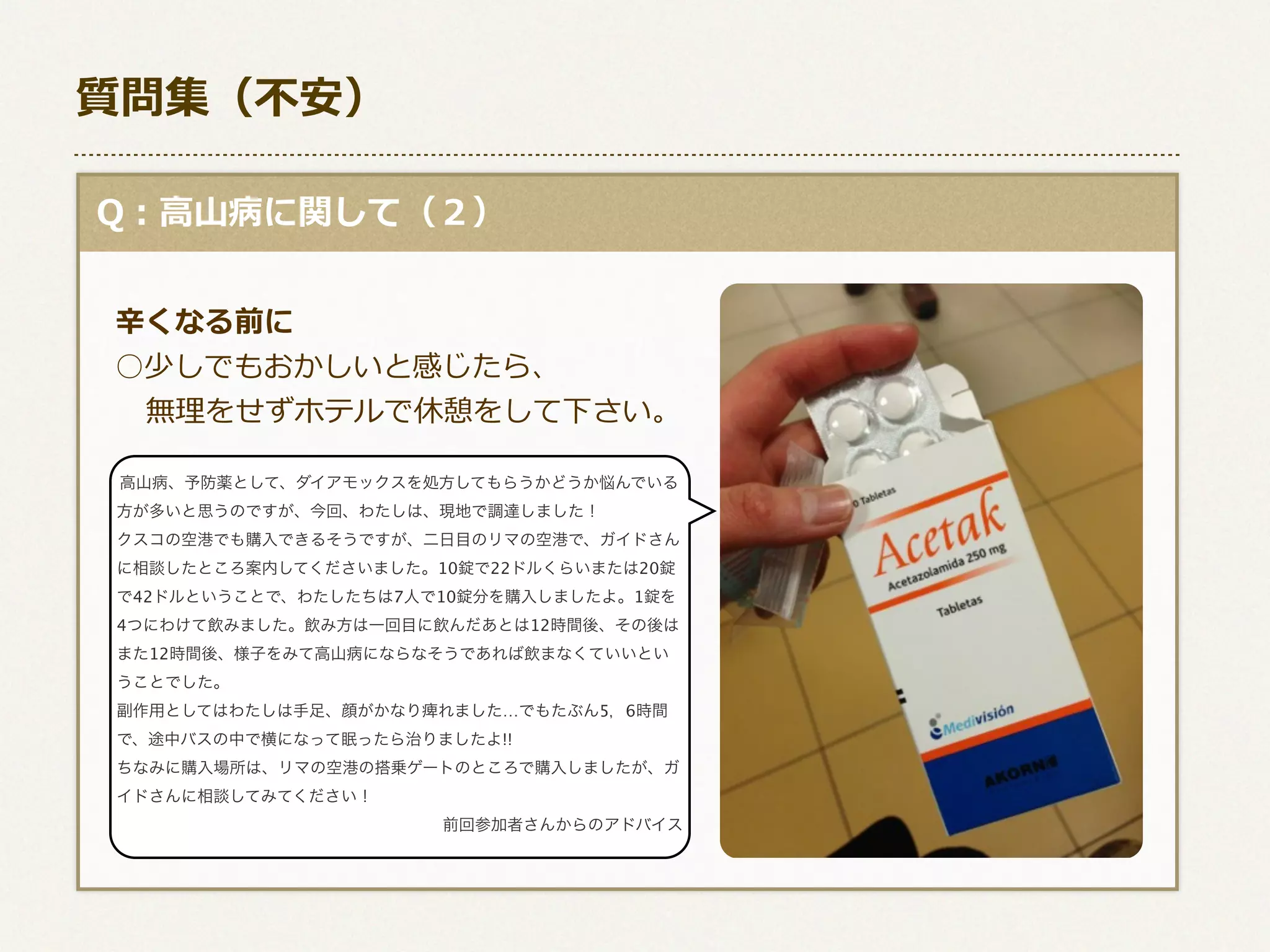 質問集（不不安）
  Q：⾼高⼭山病に関して（２）
      
      ⾟辛くなる前に
 　○少しでもおかしいと感じたら、
            無理理をせずホテルで休憩をして下さい。
高山病、予防薬として、ダイアモックスを処方してもらうかどうか悩んでいる
方が多いと思うのですが、今回、わたしは、現地で調達しました！

       クスコの空港でも購入できるそうですが、二日目のリマの空港で、ガイドさん
に相談したところ案内してくださいました。10錠で22ドルくらいまたは20錠

で42ドルということで、わたしたちは7人で10錠分を購入しましたよ。1錠を
4つにわけて飲みました。飲み方は一回目に飲んだあとは12時間後、その後は
また12時間後、様子をみて高山病にならなそうであれば飲まなくていいとい
うことでした。
副作用としてはわたしは手足、顔がかなり痺れました…でもたぶん5，6時間
で、途中バスの中で横になって眠ったら治りましたよ!!
ちなみに購入場所は、リマの空港の搭乗ゲートのところで購入しましたが、ガ
イドさんに相談してみてください！
前回参加者さんからのアドバイス

 