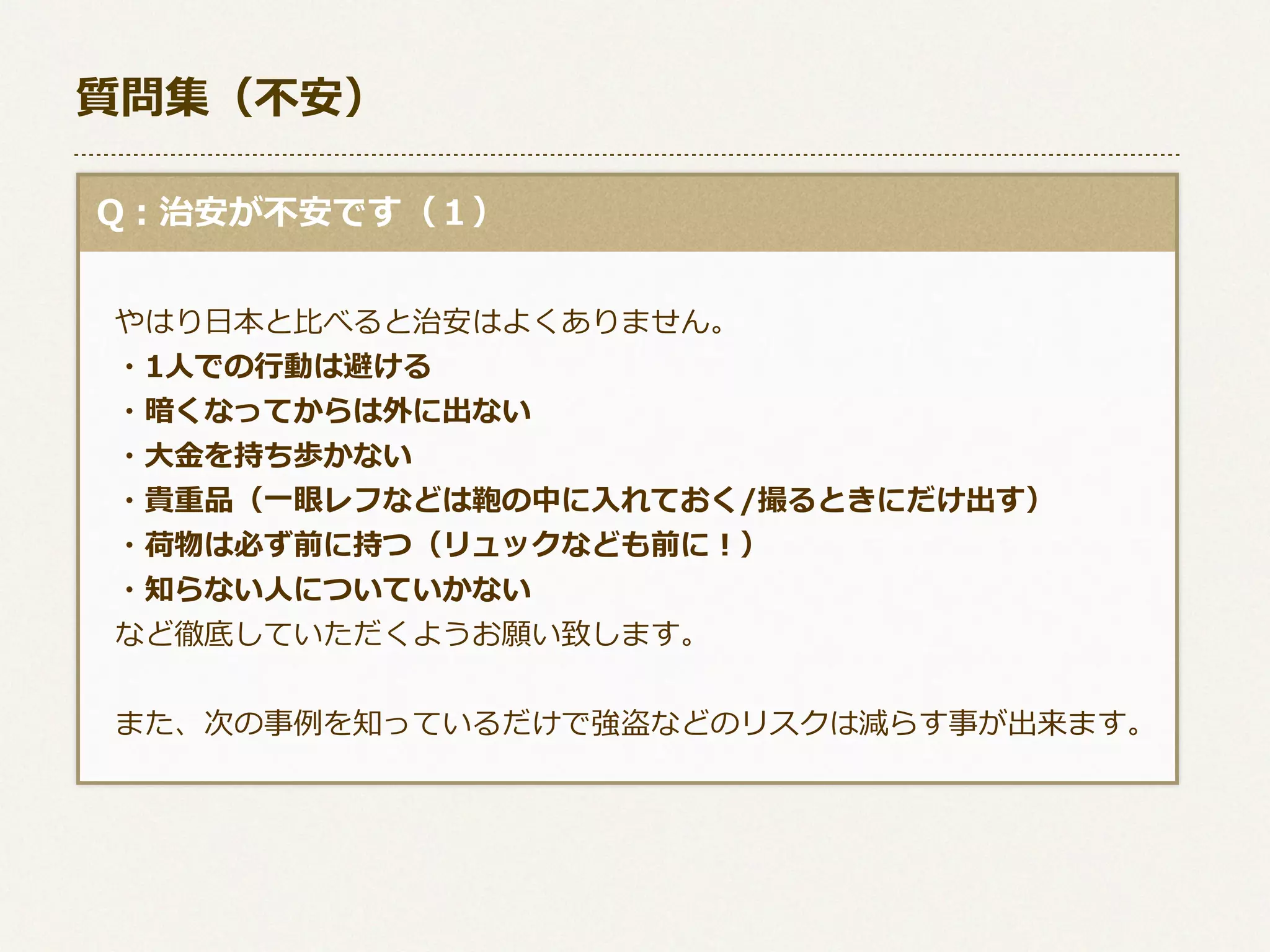 質問集（不不安）
  Q：治安が不不安です（１）
 　
 　やはり⽇日本と⽐比べると治安はよくありません。
 　・1⼈人での⾏行行動は避ける
 　・暗くなってからは外に出ない
 　・⼤大⾦金金を持ち歩かない
 　・貴重品（⼀一眼レフなどは鞄の中に⼊入れておく/撮るときにだけ出す）
 　・荷物は必ず前に持つ（リュックなども前に！）
 　・知らない⼈人についていかない
 　など徹底していただくようお願い致します。
  
 　また、次の事例例を知っているだけで強盗などのリスクは減らす事が出来ます。

 