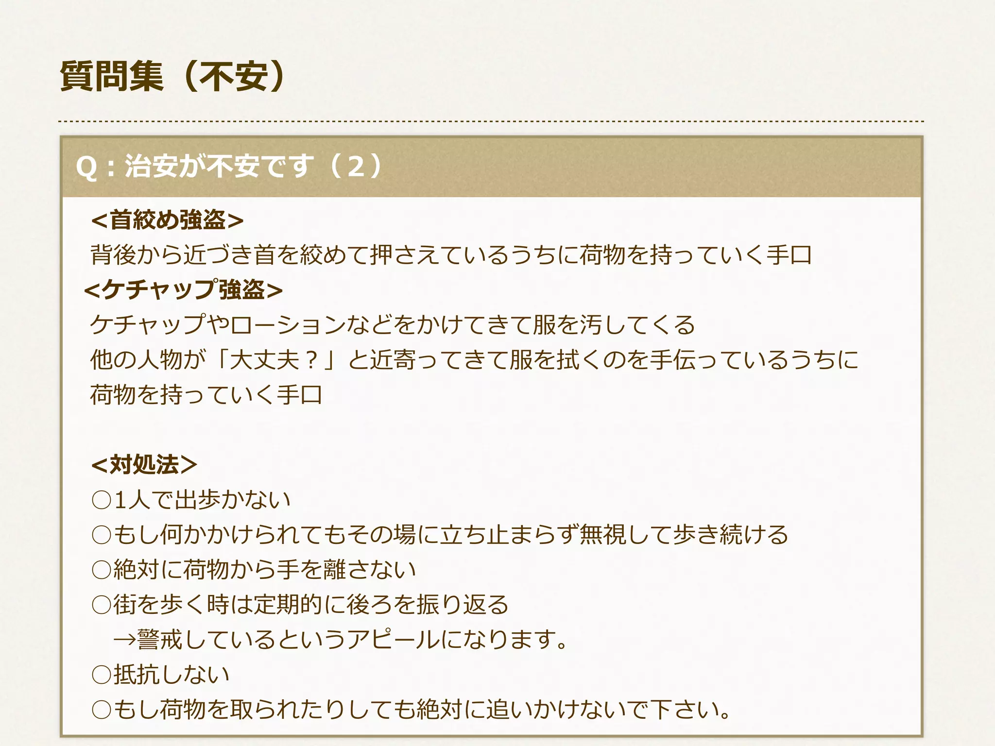 質問集（不不安）
  Q：治安が不不安です（２）
 　<⾸首絞め強盗>
 　背後から近づき⾸首を絞めて押さえているうちに荷物を持っていく⼿手⼝口
    <ケチャップ強盗>
 　ケチャップやローションなどをかけてきて服を汚してくる
 　他の⼈人物が「⼤大丈夫？」と近寄ってきて服を拭くのを⼿手伝っているうちに
 　荷物を持っていく⼿手⼝口
 　<対処法＞
 　○1⼈人で出歩かない
 　○もし何かかけられてもその場に⽴立立ち⽌止まらず無視して歩き続ける
 　○絶対に荷物から⼿手を離離さない
 　○街を歩く時は定期的に後ろを振り返る
 　 　→警戒しているというアピールになります。
 　○抵抗しない
 　○もし荷物を取られたりしても絶対に追いかけないで下さい。

 