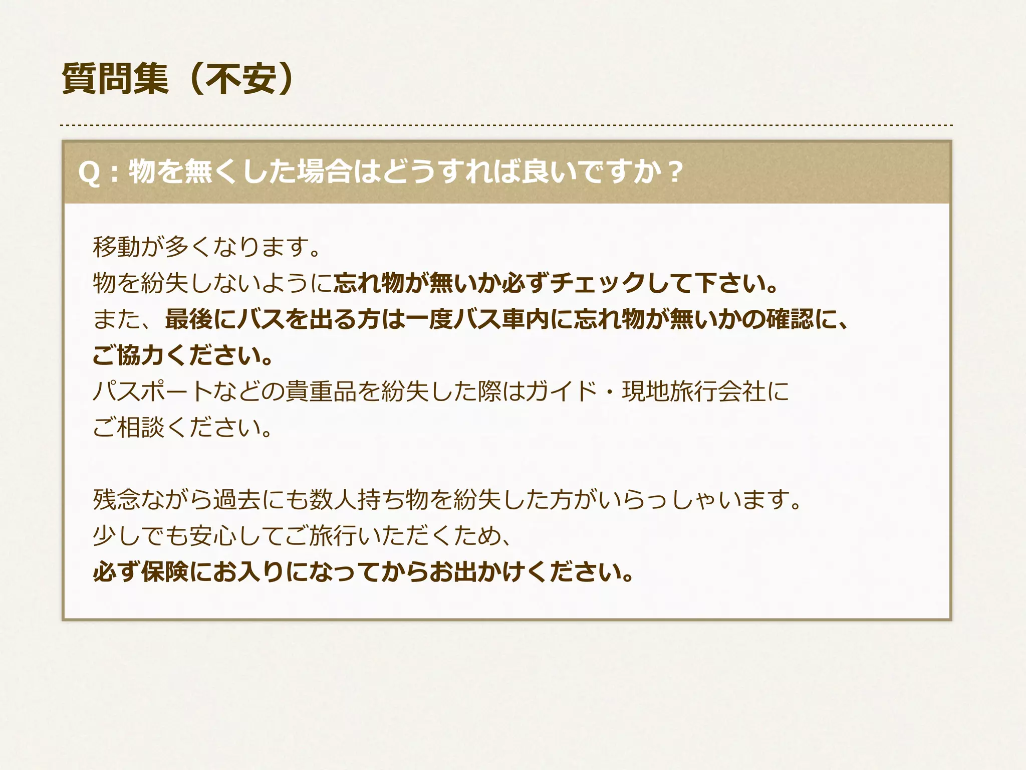 質問集（不不安）
  Q：物を無くした場合はどうすれば良良いですか？
 　移動が多くなります。
 　物を紛失しないように忘れ物が無いか必ずチェックして下さい。
 　また、最後にバスを出る⽅方は⼀一度度バス⾞車車内に忘れ物が無いかの確認に、
 　ご協⼒力力ください。
 　パスポートなどの貴重品を紛失した際はガイド・現地旅⾏行行会社に
 　ご相談ください。
 　残念念ながら過去にも数⼈人持ち物を紛失した⽅方がいらっしゃいます。
 　少しでも安⼼心してご旅⾏行行いただくため、
 　必ず保険にお⼊入りになってからお出かけください。

 