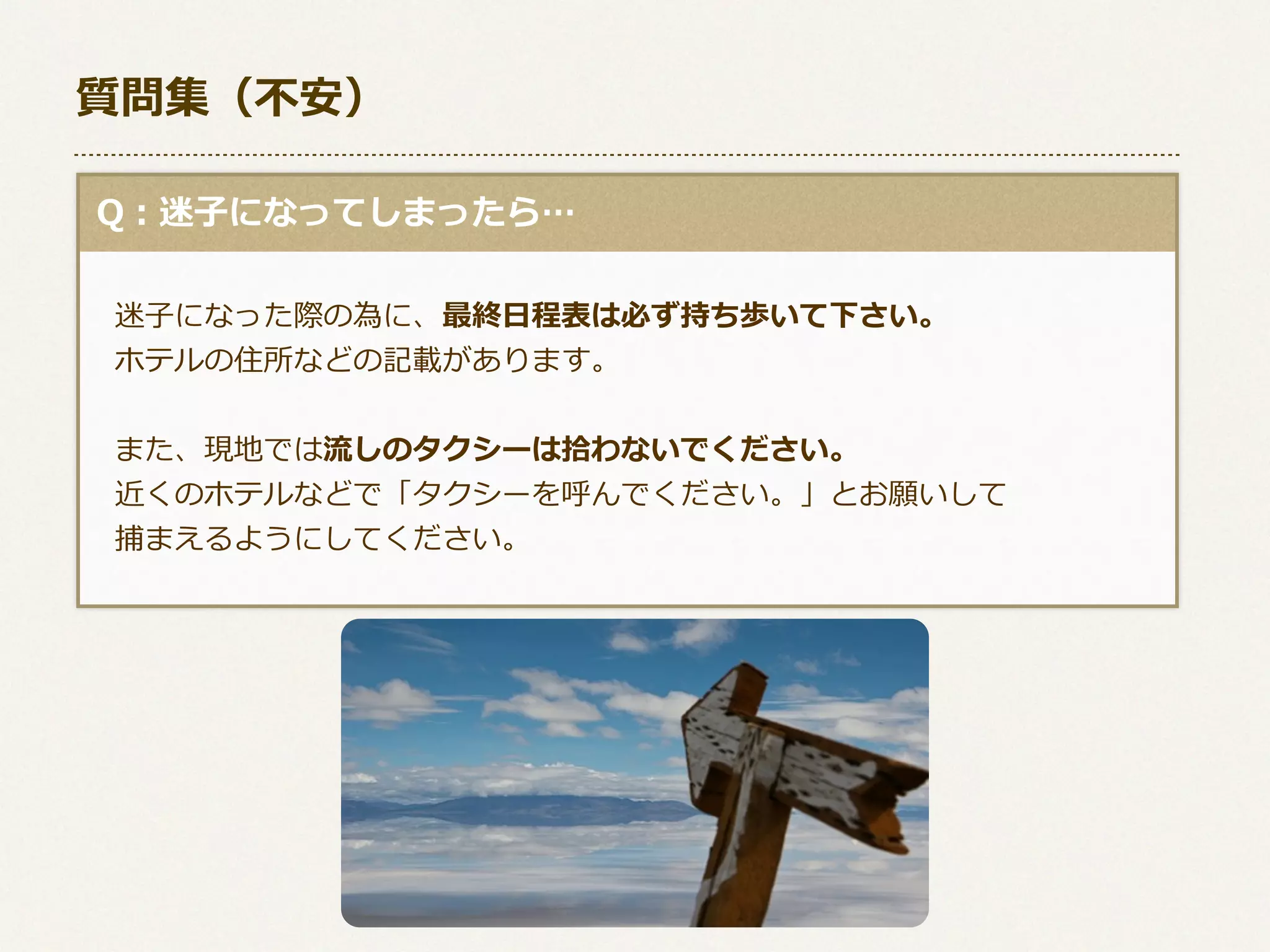 質問集（不不安）
  Q：迷⼦子になってしまったら…
 　迷⼦子になった際の為に、最終⽇日程表は必ず持ち歩いて下さい。
 　ホテルの住所などの記載があります。
 　また、現地では流流しのタクシーは拾拾わないでください。
 　近くのホテルなどで「タクシーを呼んでください。」とお願いして
 　捕まえるようにしてください。

 