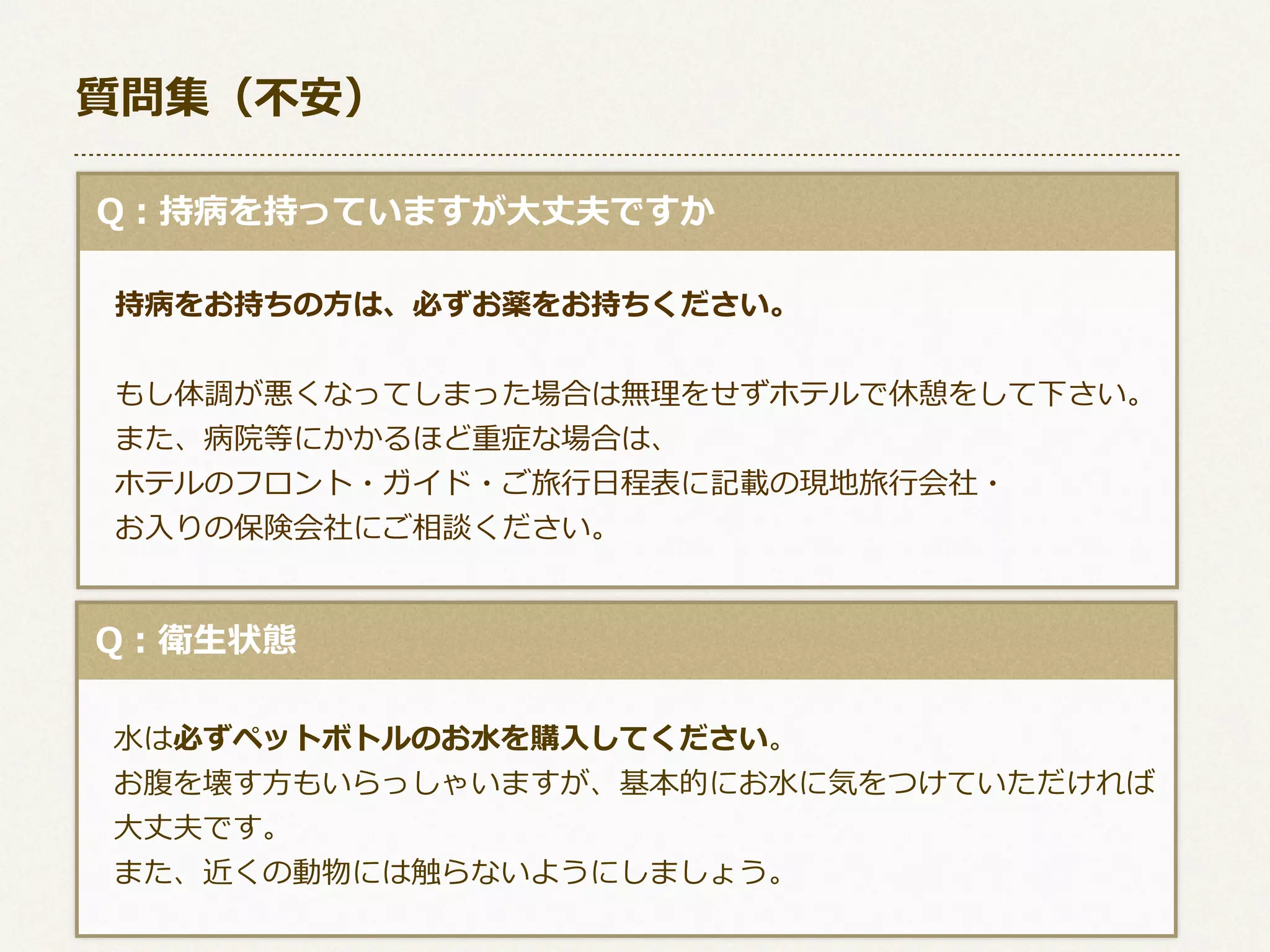 質問集（不不安）
  Q：持病を持っていますが⼤大丈夫ですか
 　持病をお持ちの⽅方は、必ずお薬をお持ちください。
  
 　もし体調が悪くなってしまった場合は無理理をせずホテルで休憩をして下さい。
 　また、病院等にかかるほど重症な場合は、
 　ホテルのフロント・ガイド・ご旅⾏行行⽇日程表に記載の現地旅⾏行行会社・
 　お⼊入りの保険会社にご相談ください。

  Q：衛⽣生状態
 　⽔水は必ずペットボトルのお⽔水を購⼊入してください。
 　お腹を壊す⽅方もいらっしゃいますが、基本的にお⽔水に気をつけていただければ
 　⼤大丈夫です。
 　また、近くの動物には触らないようにしましょう。

 