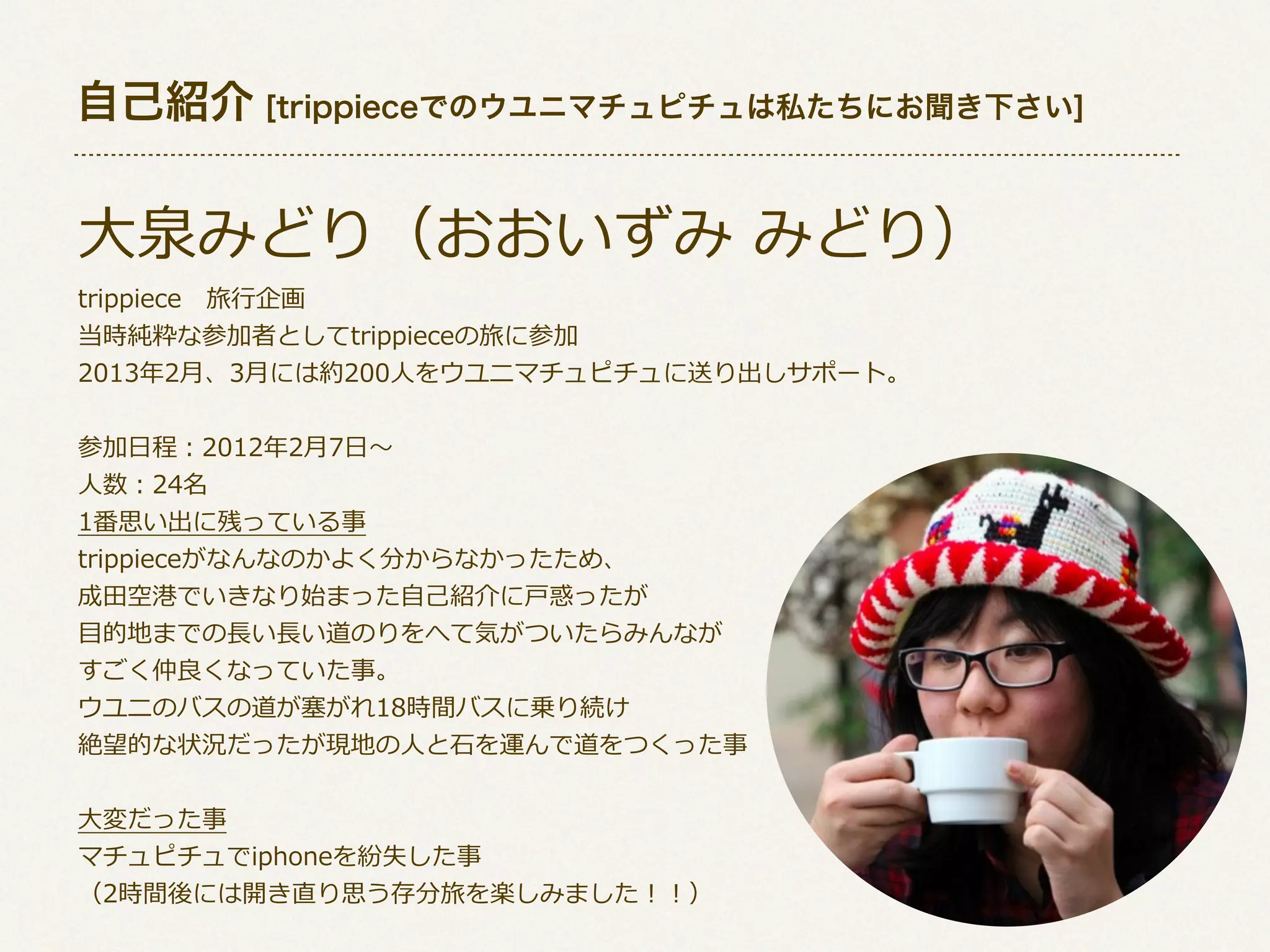自己紹介 [trippieceでのウユニマチュピチュは私たちにお聞き下さい]

⼤大泉みどり（おおいずみ  みどり）
trippiece 　旅⾏行行企画
当時純粋な参加者としてtrippieceの旅に参加
2013年年2⽉月、3⽉月には約200⼈人をウユニマチュピチュに送り出しサポート。
参加⽇日程：2012年年2⽉月7⽇日〜～
⼈人数：24名
1番思い出に残っている事
trippieceがなんなのかよく分からなかったため、
成⽥田空港でいきなり始まった⾃自⼰己紹介に⼾戸惑ったが
⽬目的地までの⻑⾧長い⻑⾧長い道のりをへて気がついたらみんなが
すごく仲良良くなっていた事。
ウユニのバスの道が塞塞がれ18時間バスに乗り続け
絶望的な状況だったが現地の⼈人と⽯石を運んで道をつくった事
⼤大変だった事
マチュピチュでiphoneを紛失した事
（2時間後には開き直り思う存分旅を楽しみました！！）

 