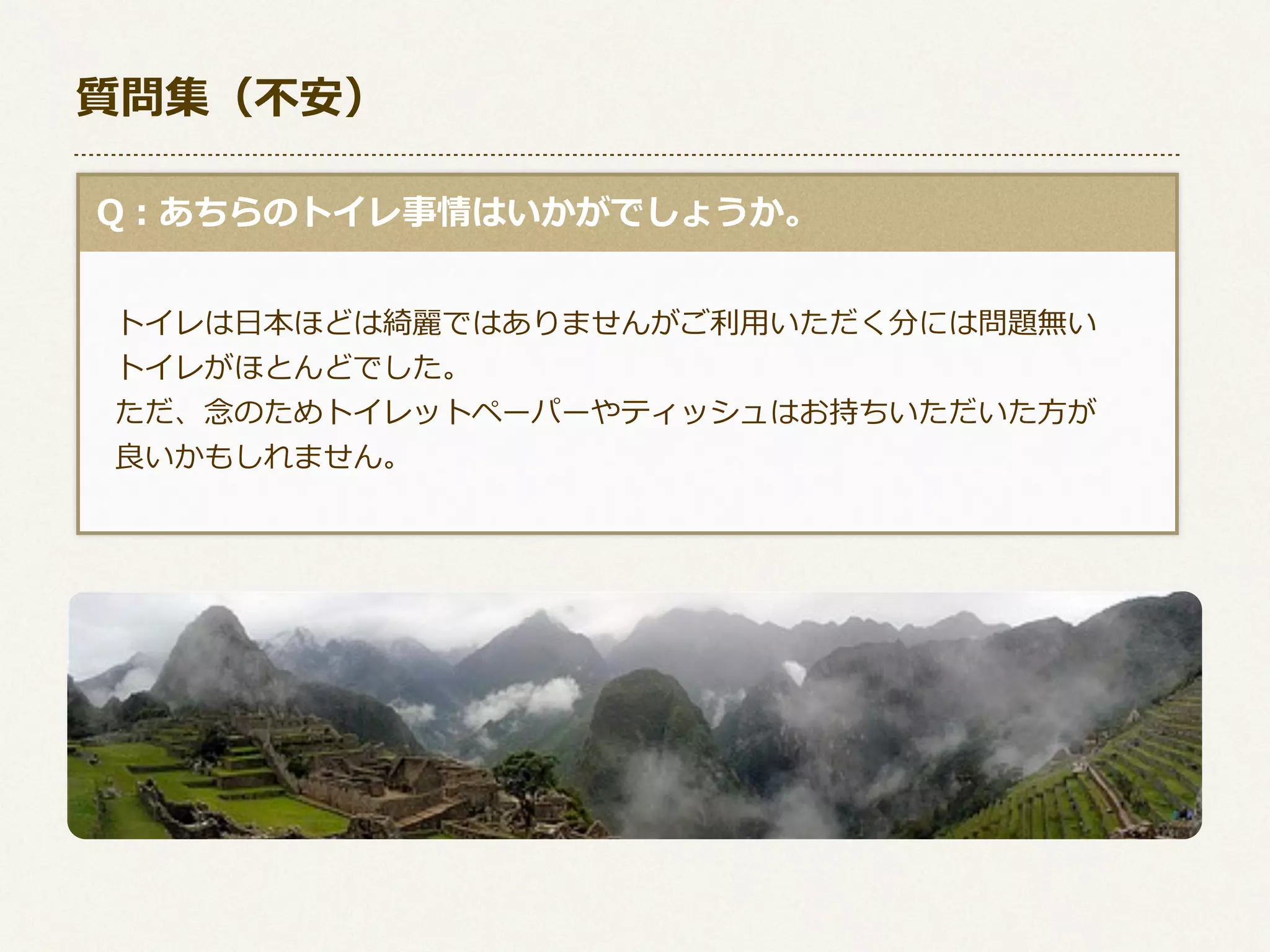 質問集（不不安）
  Q：あちらのトイレ事情はいかがでしょうか。
 　トイレは⽇日本ほどは綺麗麗ではありませんがご利利⽤用いただく分には問題無い
 　トイレがほとんどでした。
 　ただ、念念のためトイレットペーパーやティッシュはお持ちいただいた⽅方が
 　良良いかもしれません。

 