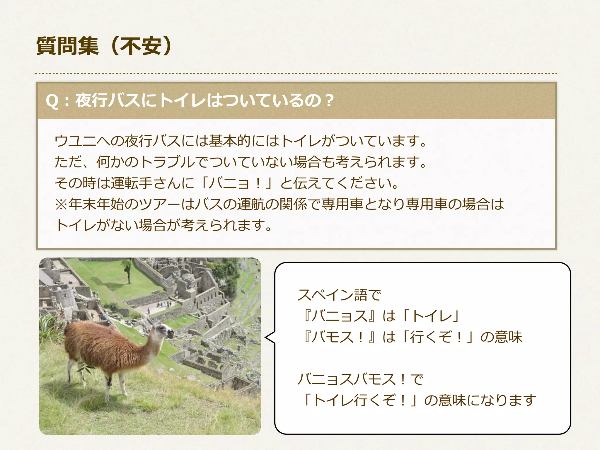 質問集（不不安）
  Q：夜⾏行行バスにトイレはついているの？
 　ウユニへの夜⾏行行バスには基本的にはトイレがついています。
 　ただ、何かのトラブルでついていない場合も考えられます。
 　その時は運転⼿手さんに「バニョ！」と伝えてください。
 　※年年末年年始のツアーはバスの運航の関係で専⽤用⾞車車となり専⽤用⾞車車の場合は
 　トイレがない場合が考えられます。

スペイン語で
『バニョス』は「トイレ」
『バモス！』は「⾏行行くぞ！」の意味
バニョスバモス！で
「トイレ⾏行行くぞ！」の意味になります

 