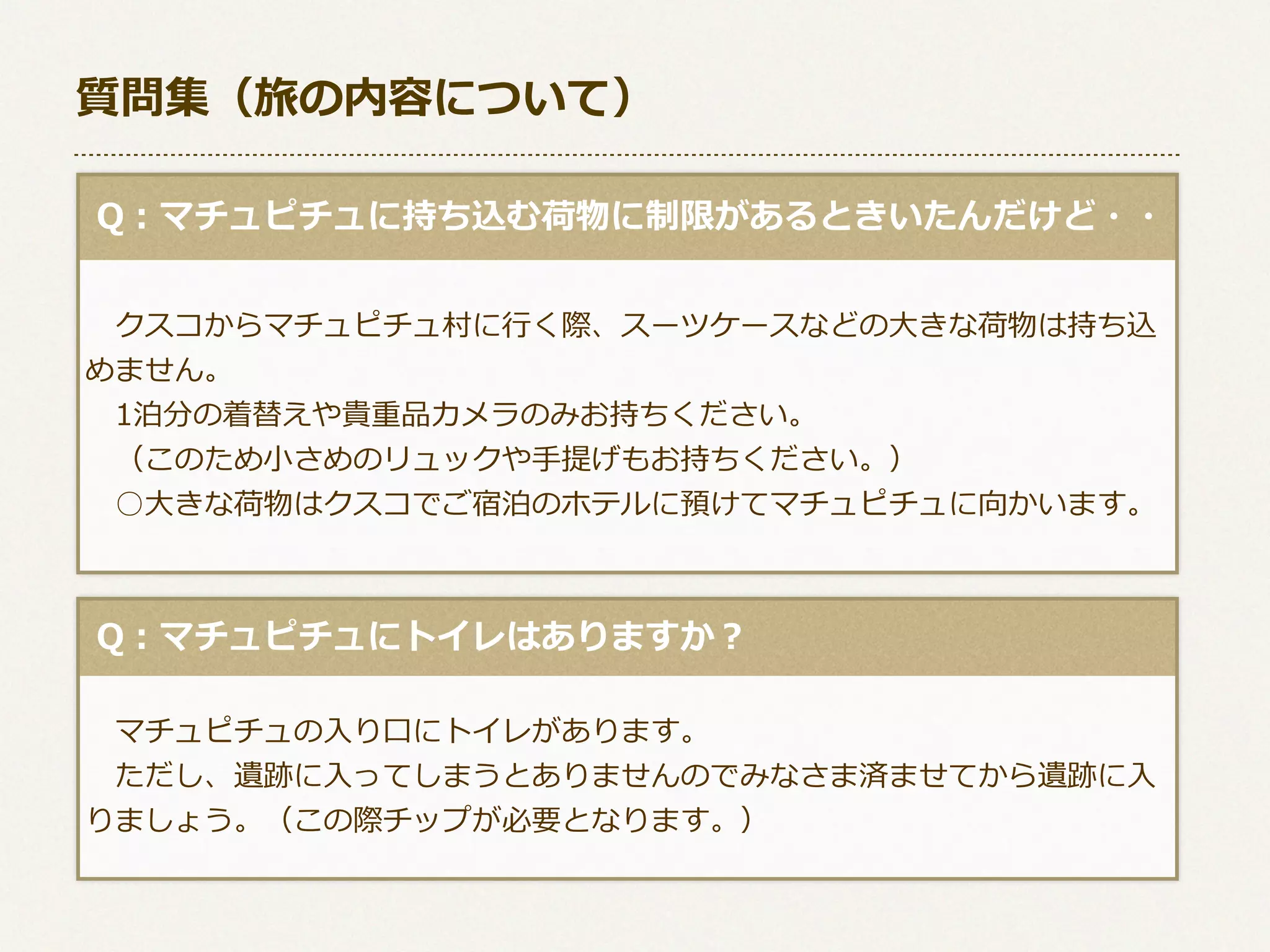 質問集（旅の内容について）
  Q：マチュピチュに持ち込む荷物に制限があるときいたんだけど・・
 　クスコからマチュピチュ村に⾏行行く際、スーツケースなどの⼤大きな荷物は持ち込
めません。
 　1泊分の着替えや貴重品カメラのみお持ちください。
 　（このため⼩小さめのリュックや⼿手提げもお持ちください。）
 　○⼤大きな荷物はクスコでご宿泊のホテルに預けてマチュピチュに向かいます。

  Q：マチュピチュにトイレはありますか？
 　マチュピチュの⼊入り⼝口にトイレがあります。
 　ただし、遺跡に⼊入ってしまうとありませんのでみなさま済ませてから遺跡に⼊入
りましょう。（この際チップが必要となります。）

 