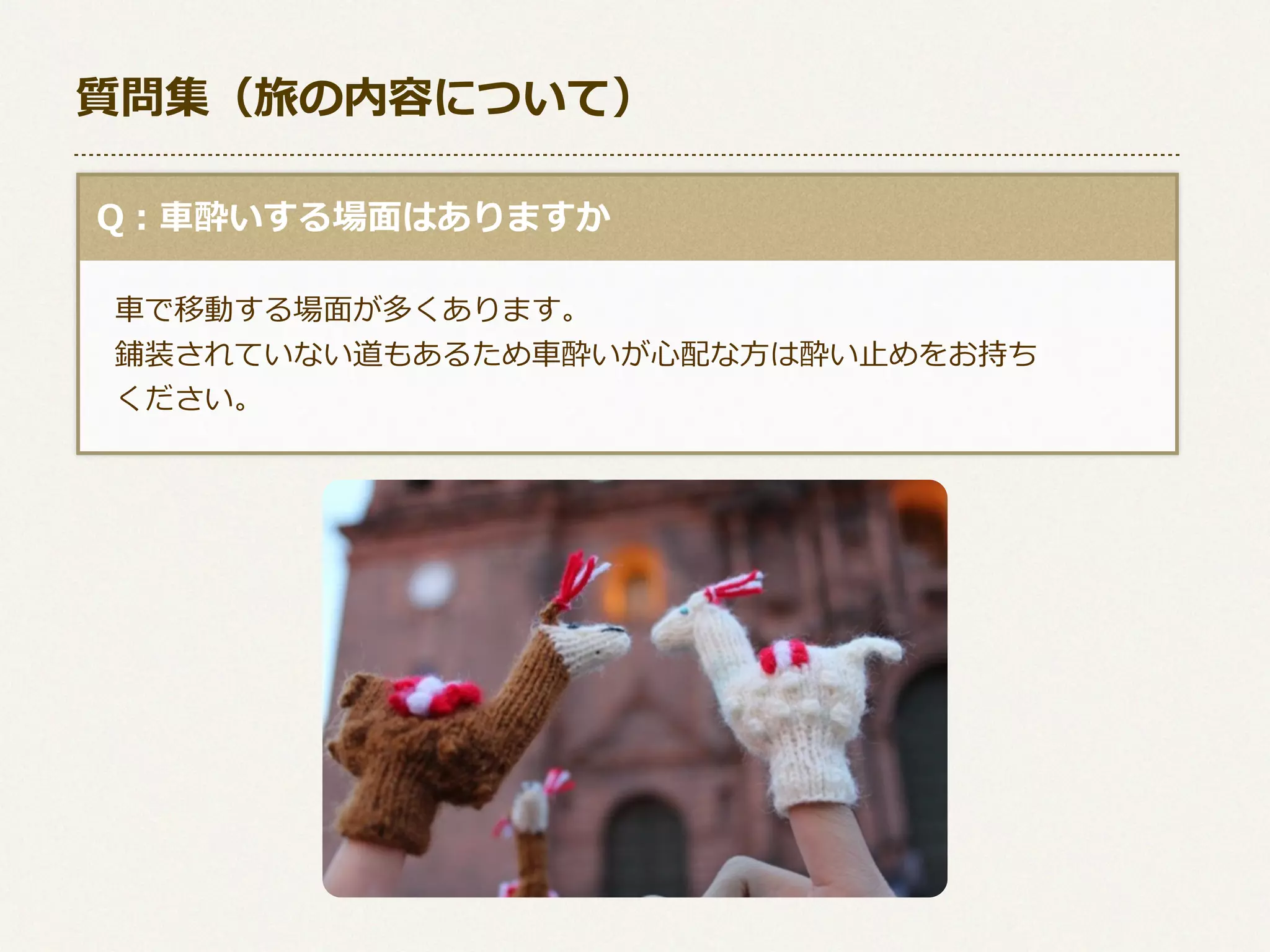 質問集（旅の内容について）
  Q：⾞車車酔いする場⾯面はありますか
 　⾞車車で移動する場⾯面が多くあります。
 　鋪装されていない道もあるため⾞車車酔いが⼼心配な⽅方は酔い⽌止めをお持ち
 　ください。

 