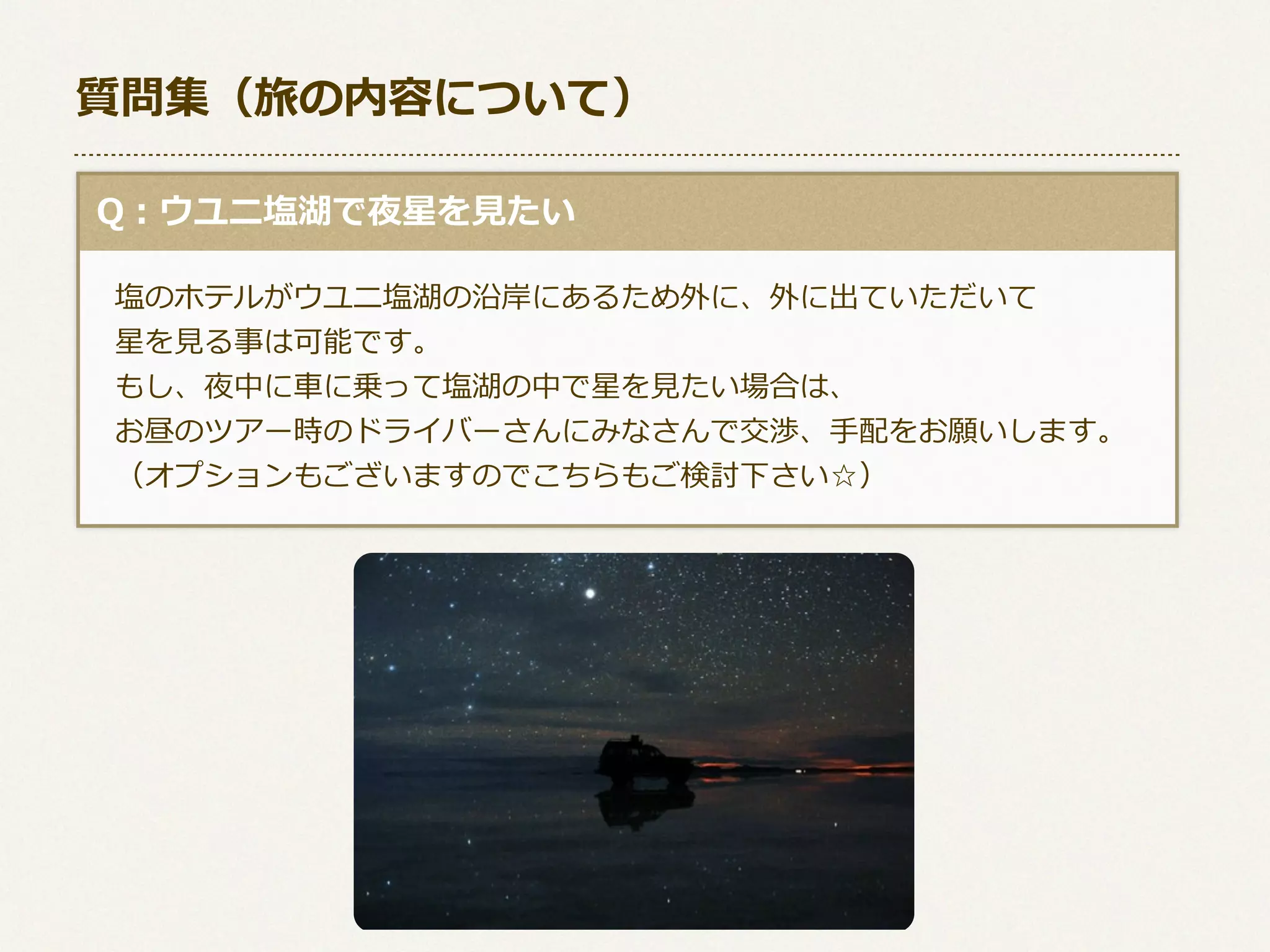 質問集（旅の内容について）
  Q：ウユニ塩湖で夜星を⾒見見たい
 　塩のホテルがウユニ塩湖の沿岸にあるため外に、外に出ていただいて
 　星を⾒見見る事は可能です。
 　もし、夜中に⾞車車に乗って塩湖の中で星を⾒見見たい場合は、
 　お昼のツアー時のドライバーさんにみなさんで交渉、⼿手配をお願いします。
 　（オプションもございますのでこちらもご検討下さい☆）

 