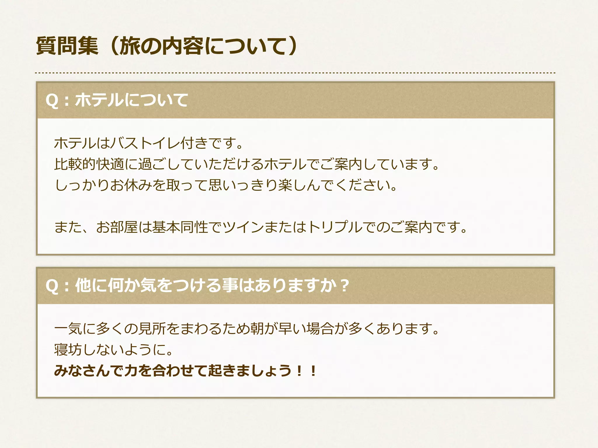 質問集（旅の内容について）
  Q：ホテルについて
 　ホテルはバストイレ付きです。
 　⽐比較的快適に過ごしていただけるホテルでご案内しています。
 　しっかりお休みを取って思いっきり楽しんでください。
 　また、お部屋は基本同性でツインまたはトリプルでのご案内です。

  Q：他に何か気をつける事はありますか？
 　⼀一気に多くの⾒見見所をまわるため朝が早い場合が多くあります。
 　寝坊しないように。
 　みなさんで⼒力力を合わせて起きましょう！！

 
